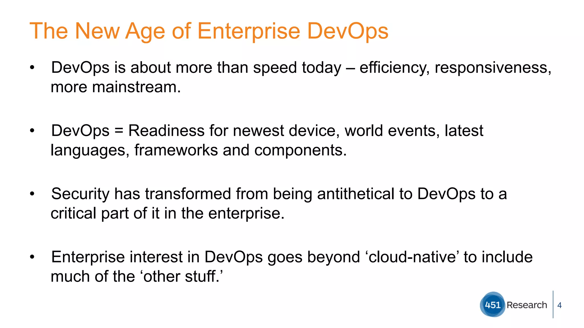 The New Age of Enterprise DevOps
•  DevOps is about more than speed today – efficiency, responsiveness,
more mainstream.
•  DevOps = Readiness for newest device, world events, latest
languages, frameworks and components.
•  Security has transformed from being antithetical to DevOps to a
critical part of it in the enterprise.
•  Enterprise interest in DevOps goes beyond ‘cloud-native’ to include
much of the ‘other stuff.’
4
 