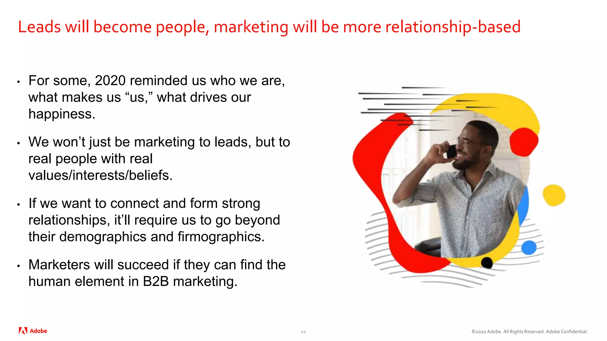 ©2020 Adobe. All Rights Reserved. Adobe Confidential.
Leads will become people, marketing will be more relationship-based
• For some, 2020 reminded us who we are,
what makes us “us,” what drives our
happiness.
• We won’t just be marketing to leads, but to
real people with real
values/interests/beliefs.
• If we want to connect and form strong
relationships, it’ll require us to go beyond
their demographics and firmographics.
• Marketers will succeed if they can find the
human element in B2B marketing.
12
 