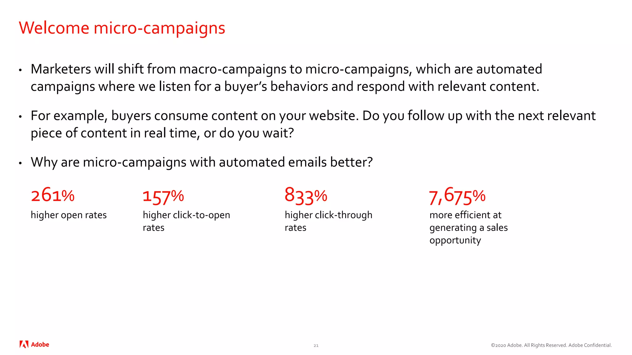 ©2020 Adobe. All Rights Reserved. Adobe Confidential.
Welcome micro-campaigns
• Marketers will shift from macro-campaigns to micro-campaigns, which are automated
campaigns where we listen for a buyer’s behaviors and respond with relevant content.
• For example, buyers consume content on your website. Do you follow up with the next relevant
piece of content in real time, or do you wait?
• Why are micro-campaigns with automated emails better?
21
higher open rates
261%
higher click-to-open
rates
157%
higher click-through
rates
833%
more efficient at
generating a sales
opportunity
7,675%
 