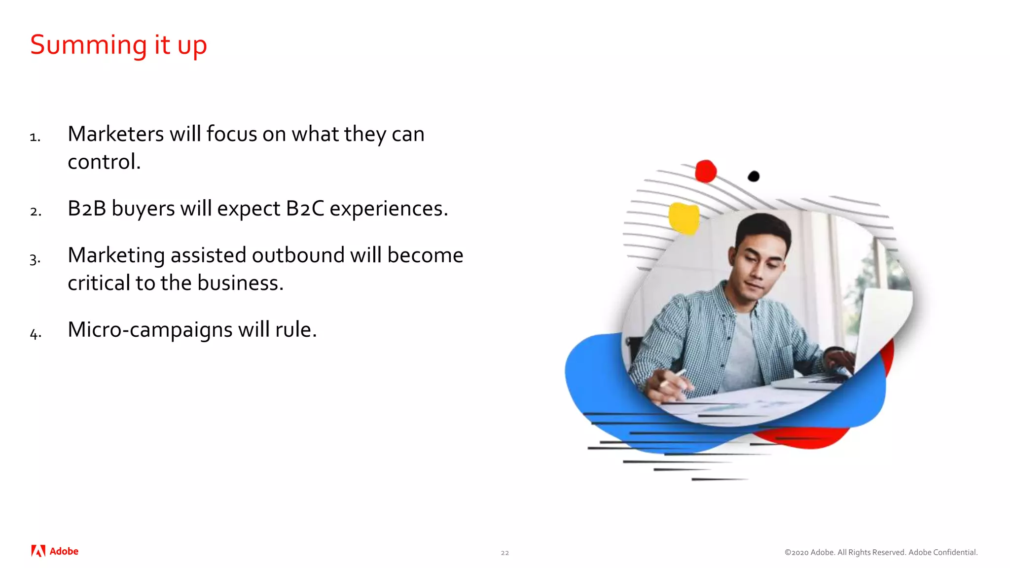 ©2020 Adobe. All Rights Reserved. Adobe Confidential.
Summing it up
1. Marketers will focus on what they can
control.
2. B2B buyers will expect B2C experiences.
3. Marketing assisted outbound will become
critical to the business.
4. Micro-campaigns will rule.
22
 