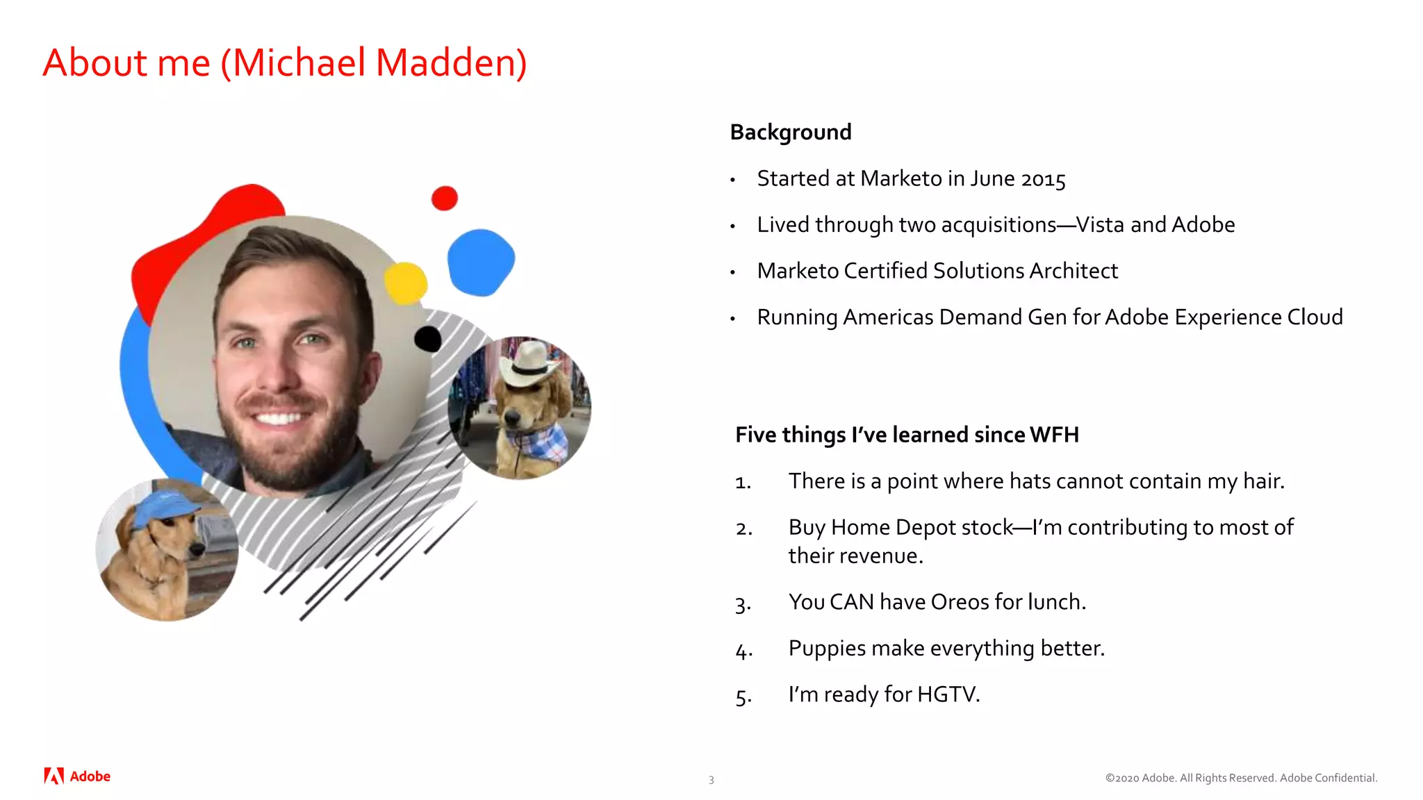 ©2020 Adobe. All Rights Reserved. Adobe Confidential.
About me (Michael Madden)
Background
• Started at Marketo in June 2015
• Lived through two acquisitions—Vista and Adobe
• Marketo Certified Solutions Architect
• Running Americas Demand Gen for Adobe Experience Cloud
Five things I’ve learned sinceWFH
1. There is a point where hats cannot contain my hair.
2. Buy Home Depot stock—I’m contributing to most of
their revenue.
3. You CAN have Oreos for lunch.
4. Puppies make everything better.
5. I’m ready for HGTV.
3
 