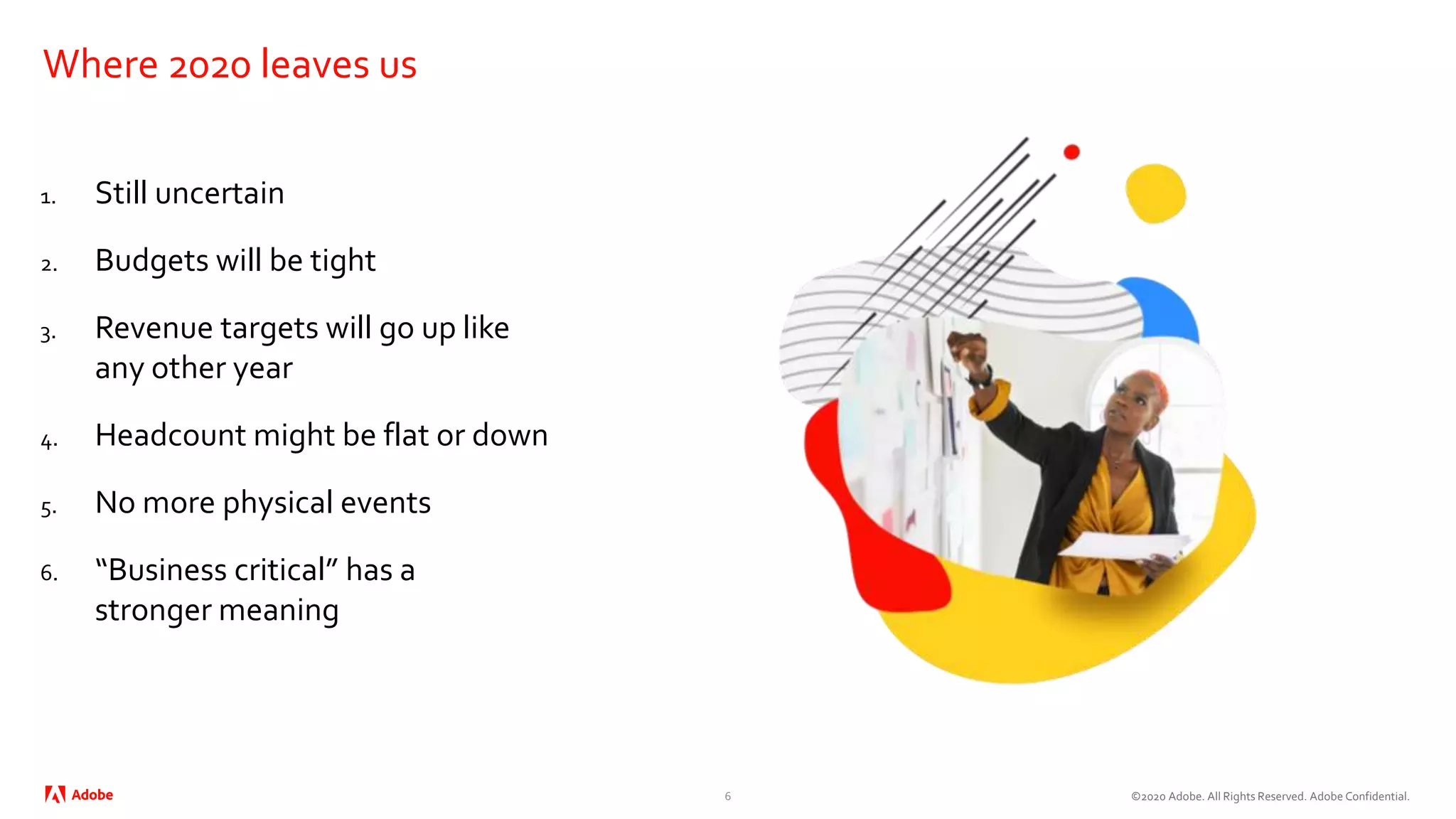 ©2020 Adobe. All Rights Reserved. Adobe Confidential.
Where 2020 leaves us
1. Still uncertain
2. Budgets will be tight
3. Revenue targets will go up like
any other year
4. Headcount might be flat or down
5. No more physical events
6. “Business critical” has a
stronger meaning
6
 