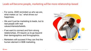 ©2020 Adobe. All Rights Reserved. Adobe Confidential.
Leads will become people, marketing will be more relationship-based
• For some, 2020 reminded us who we are,
what makes us “us,” what drives our
happiness.
• We won’t just be marketing to leads, but to
real people with real
values/interests/beliefs.
• If we want to connect and form strong
relationships, it’ll require us to go beyond
their demographics and firmographics.
• Marketers will succeed if they can find the
human element in B2B marketing.
12
 