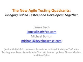 The	
  New	
  Agile	
  Tes,ng	
  Quadrants:	
  	
  
Bringing	
  Skilled	
  Testers	
  and	
  Developers	
  Together	
  
	
  
James	
  Bach	
  
james@sa,sﬁce.com	
  
Michael	
  Bolton	
  
	
  michael@developsense.com)	
  
	
  
(and	
  with	
  helpful	
  comments	
  from	
  Interna,onal	
  Society	
  of	
  SoAware	
  
Tes,ng	
  members:	
  Anne-­‐Marie	
  CharreI,	
  James	
  Lyndsay,	
  Simon	
  Morley,	
  
and	
  Ben	
  Kelly)	
  	
  
 