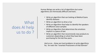 What
does AI help
us to do ?
Human Beings can write a lot of algorithms but some
algorithms are intrinsically difficult and hard..
• Write an algorithm that can looking at Medical Scans
identify diseases
• Write an algorithm to drive a Car
• Write an Algorithm that helps to identify the speakers
of different voice samples
• Write an Algorithm that determines the emotions
implicit in a piece of text
• Write an algorithm that recommends new products to
customers depending on what they have been
purchasing for the last few years.
And so on….these are hard problems to write algorithms
for, for even the “smartest Practioners of that Domain”
 