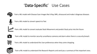 ‘Data-Specific’ Use Cases
Train a ML model with Disease Scan Images like X-Ray, MRI, ultrasound and make it diagnose diseases
Train a ML model to convert speech to Text
Train a ML model to convert evaluate Stock Movement and predict Stock price into the future
Train a ML model to monitor security surveillance cameras and alarm when there is a security breach
Train a ML model to understand the User preferences when they come shopping.
Train a ML model to understand the Research Reports and send you a summary of the important ones.
 