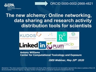 The new alchemy: Online networking,
data sharing and research activity
distribution tools for scientists
Antony Williams
Center for Computational Toxicology and Exposure
ISES Webinar, May 20th 2020
Disclaimer: The views expressed in this presentation are those of the author(s) and do not necessarily represent the views or policies of the U.S.
Environmental Protection Agency, nor does mention of trade names or products represent endorsement for use.
ORCID 0000-0002-2668-4821
 