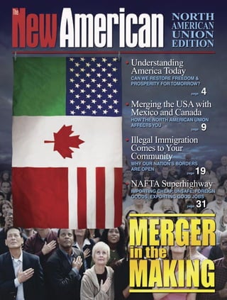 NORTH
                AMERICAN
                UNION
                EDITION
• Understanding
  America Today
 CAN WE RESTORE FREEDOM &
 PROSPERITY FOR TOMORROW?
                   4    page


• Merging the USA with
  Mexico and Canada
 HOW THE NORTH AMERICAN UNION
 AFFECTS YOU
                        page   9
• Illegal Immigration
  Comes to Your
  Community
 WHY OUR NATION’S BORDERS
 ARE OPEN
                19    page


• NAFTA Superhighway
 IMPORTING CHEAP, UNSAFE, FOREIGN
 GOODS; EXPORTING GOOD JOBS
                      page   31
 