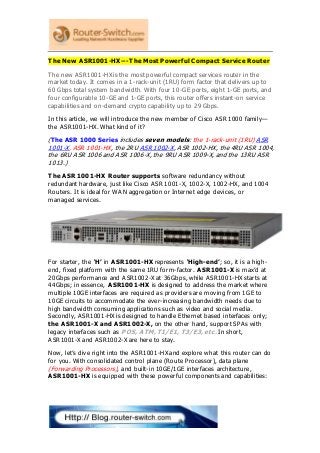 The New ASR1001-HX---The Most Powerful Compact Service Router
The new ASR1001-HX is the most powerful compact services router in the
market today. It comes in a 1-rack-unit (1RU) form factor that delivers up to
60 Gbps total system bandwidth. With four 10-GE ports, eight 1-GE ports, and
four configurable 10-GE and 1-GE ports, this router offers instant-on service
capabilities and on-demand crypto capability up to 29 Gbps.
In this article, we will introduce the new member of Cisco ASR 1000 family—
the ASR1001-HX. What kind of it?
(The ASR 1000 Series includes seven models: the 1-rack-unit (1RU) ASR
1001-X, ASR 1001-HX, the 2RU ASR 1002-X, ASR 1002-HX, the 4RU ASR 1004,
the 6RU ASR 1006 and ASR 1006-X, the 9RU ASR 1009-X, and the 13RU ASR
1013.)
The ASR 1001-HX Router supports software redundancy without
redundant hardware, just like Cisco ASR 1001-X, 1002-X, 1002-HX, and 1004
Routers. It is ideal for WAN aggregation or Internet edge devices, or
managed services.
For starter, the ‘H’ in ASR1001-HX represents ‘High-end’; so, it is a high-
end, fixed platform with the same 1RU form-factor. ASR1001-X is max’d at
20Gbps performance and ASR1002-X at 36Gbps, while ASR1001-HX starts at
44Gbps; in essence, ASR1001-HX is designed to address the market where
multiple 10GE interfaces are required as providers are moving from 1GE to
10GE circuits to accommodate the ever-increasing bandwidth needs due to
high bandwidth consuming applications such as video and social media.
Secondly, ASR1001-HX is designed to handle Ethernet based interfaces only;
the ASR1001-X and ASR1002-X, on the other hand, support SPAs with
legacy interfaces such as POS, ATM, T1/E1, T3/E3, etc. In short,
ASR1001-X and ASR1002-X are here to stay.
Now, let’s dive right into the ASR1001-HX and explore what this router can do
for you. With consolidated control plane (Route Processor), data plane
(Forwarding Processors), and built-in 10GE/1GE interfaces architecture,
ASR1001-HX is equipped with these powerful components and capabilities:
 