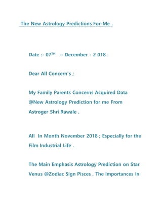 The New Astrology Predictions For-Me .
Date :- 07TH
– December - 2 018 .
Dear All Concern’s ;
My Family Parents Concerns Acquired Data
@New Astrology Prediction for me From
Astroger Shri Rawale .
All In Month November 2018 ; Especially for the
Film Industrial Life .
The Main Emphasis Astrology Prediction on Star
Venus @Zodiac Sign Pisces . The Importances In
 