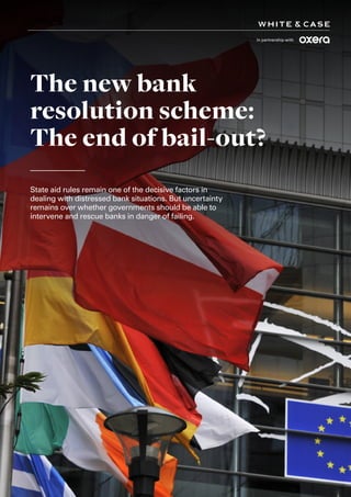 1
The new bank
resolution scheme:
The end of bail-out?
State aid rules remain one of the decisive factors in
dealing with distressed bank situations. But uncertainty
remains over whether governments should be able to
intervene and rescue banks in danger of failing.
In partnership with
 