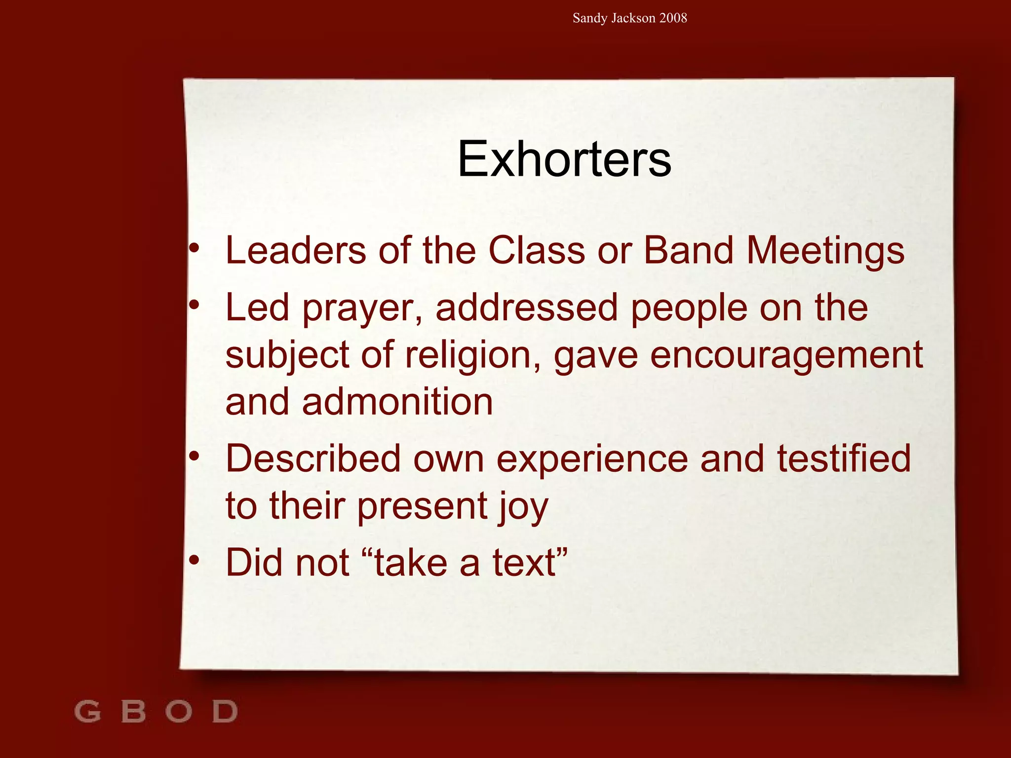 Exhorters Leaders of the Class or Band Meetings Led prayer, addressed people on the subject of religion, gave encouragement and admonition Described own experience and testified to their present joy Did not “take a text” 