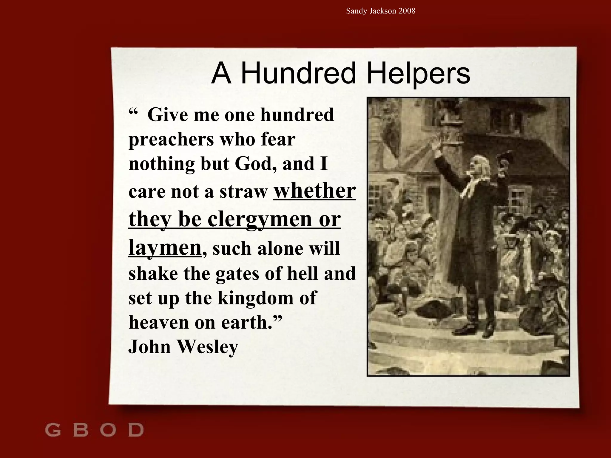 A Hundred Helpers “   Give me one hundred preachers who fear nothing but God, and I care not a straw  whether they be clergymen or laymen , such alone will shake the gates of hell and set up the kingdom of heaven on earth.” John Wesley 