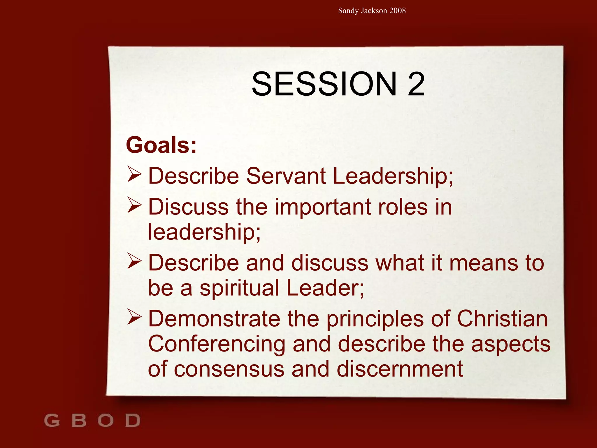 SESSION 2 Goals: Describe Servant Leadership; Discuss the important roles in leadership; Describe and discuss what it means to be a spiritual Leader; Demonstrate the principles of Christian Conferencing and describe the aspects of consensus and discernment 