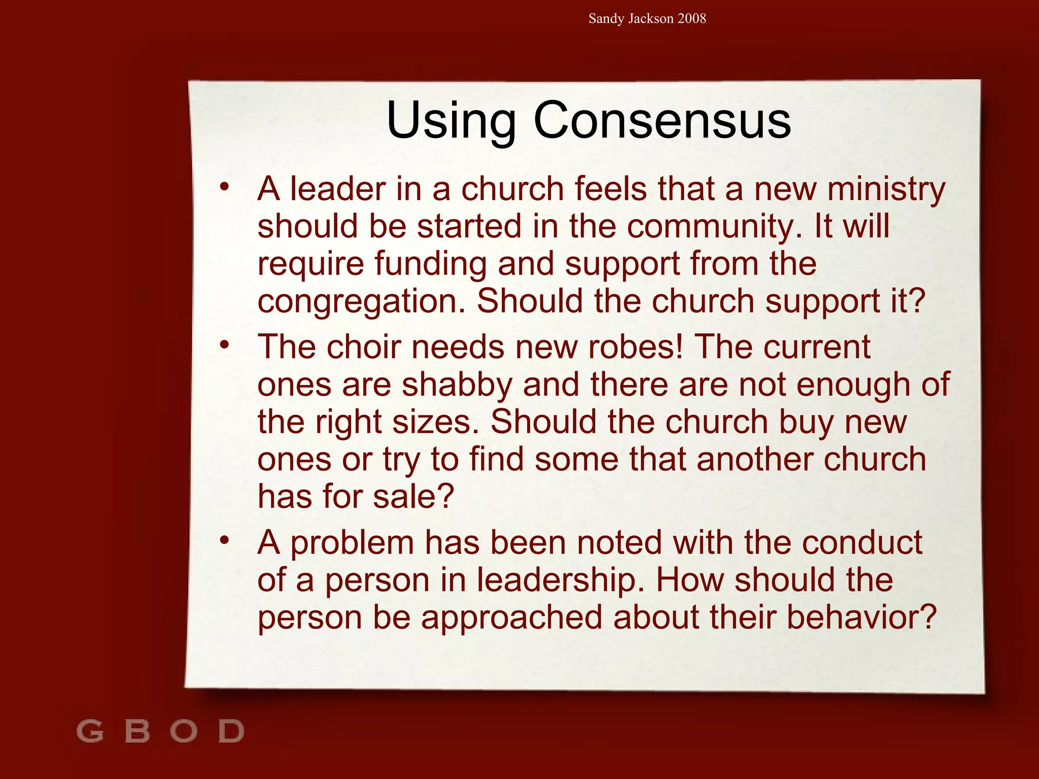 Using Consensus A leader in a church feels that a new ministry should be started in the community. It will require funding and support from the congregation. Should the church support it? The choir needs new robes! The current ones are shabby and there are not enough of the right sizes. Should the church buy new ones or try to find some that another church has for sale? A problem has been noted with the conduct of a person in leadership. How should the person be approached about their behavior? 