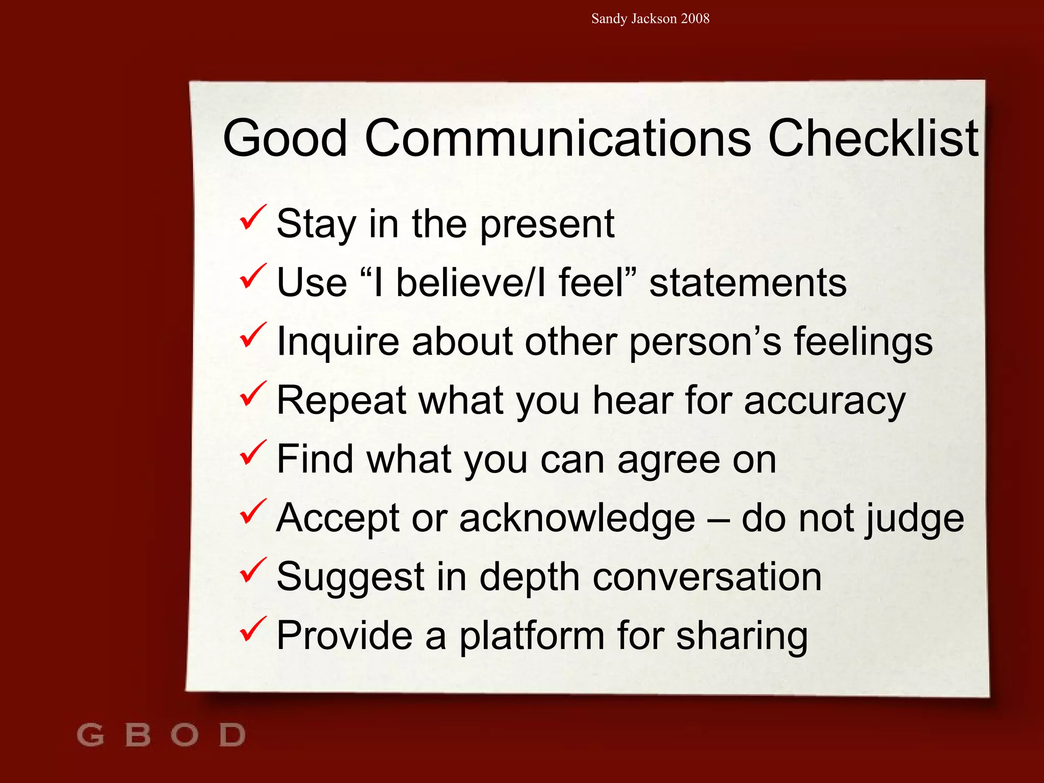 Good Communications Checklist Stay in the present Use “I believe/I feel” statements Inquire about other person’s feelings Repeat what you hear for accuracy Find what you can agree on Accept or acknowledge – do not judge Suggest in depth conversation Provide a platform for sharing 