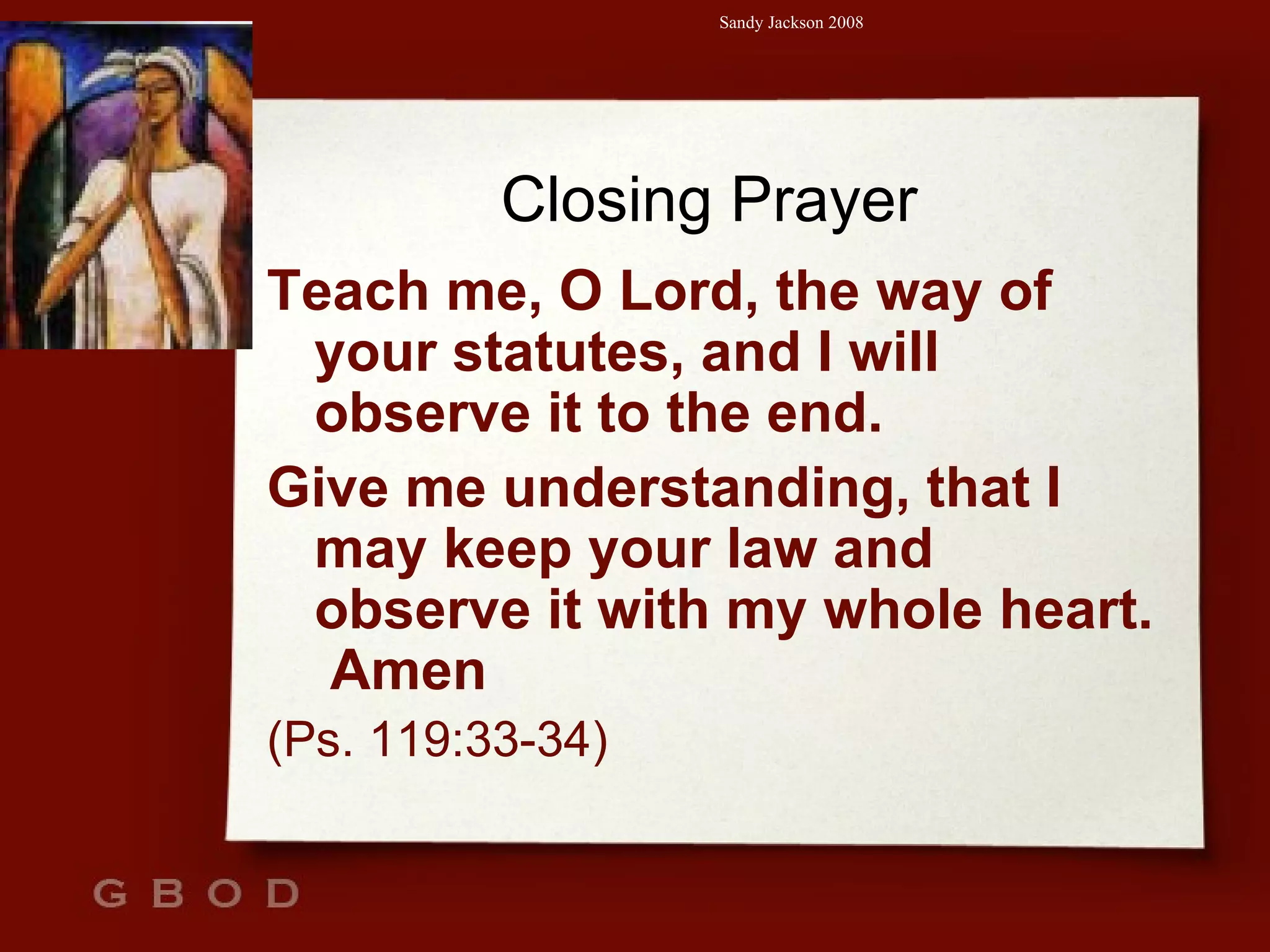 Closing Prayer Teach me, O Lord, the way of your statutes, and I will observe it to the end. Give me understanding, that I may keep your law and observe it with my whole heart.  Amen (Ps. 119:33-34) 