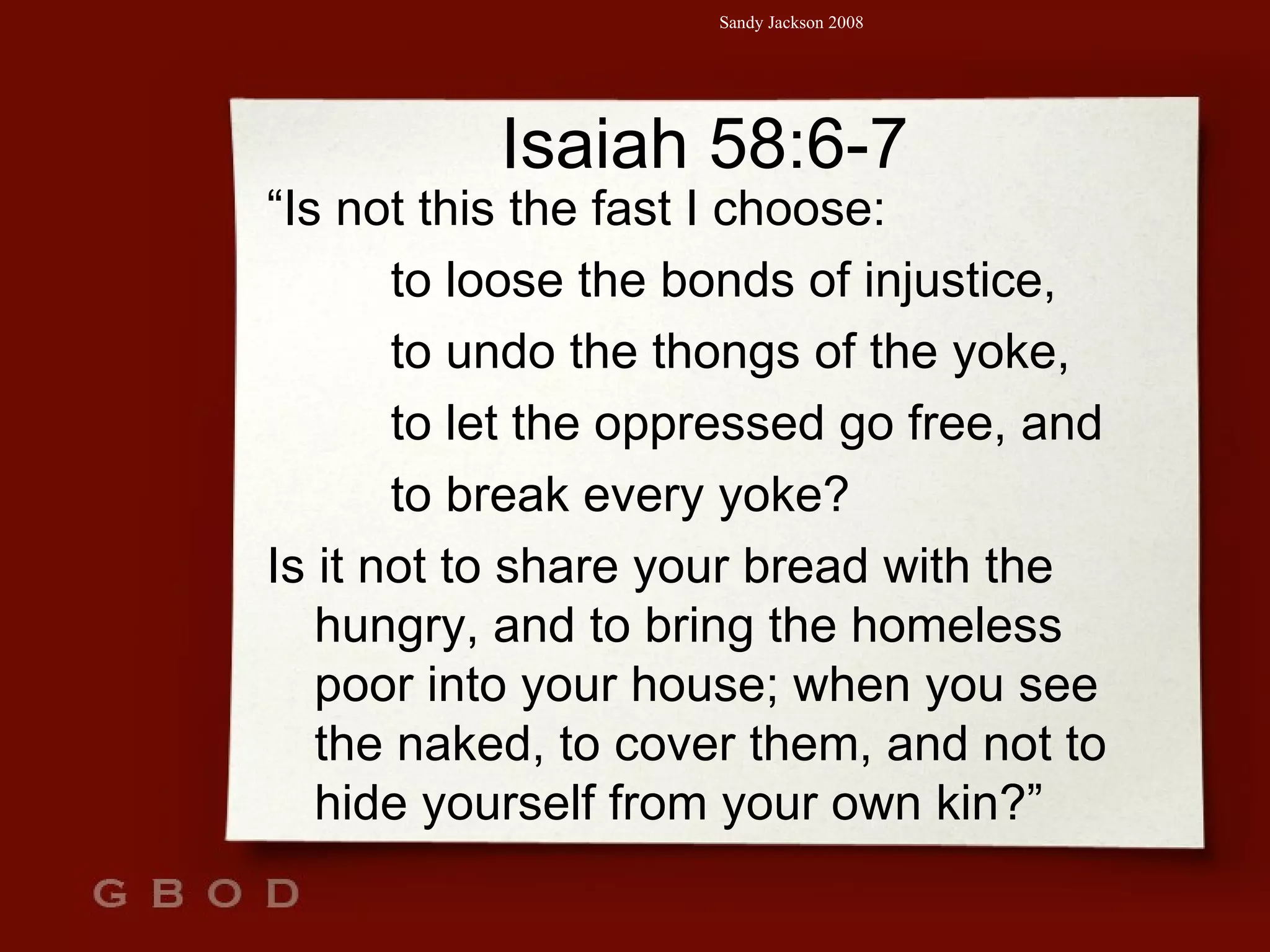 Isaiah 58:6-7 “ Is not this the fast I choose: to loose the bonds of injustice, to undo the thongs of the yoke,  to let the oppressed go free, and  to break every yoke? Is it not to share your bread with the hungry, and to bring the homeless poor into your house; when you see the naked, to cover them, and not to hide yourself from your own kin?” 