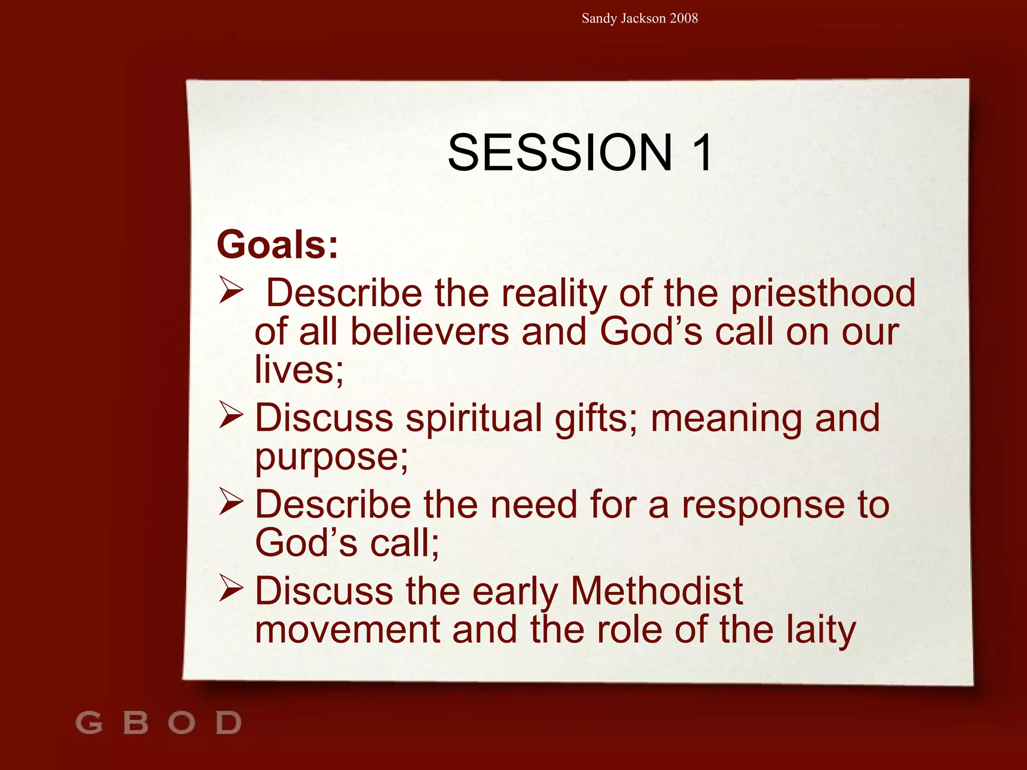 SESSION 1 Goals: Describe the reality of the priesthood of all believers and God’s call on our lives; Discuss spiritual gifts; meaning and purpose; Describe the need for a response to God’s call; Discuss the early Methodist movement and the role of the laity 