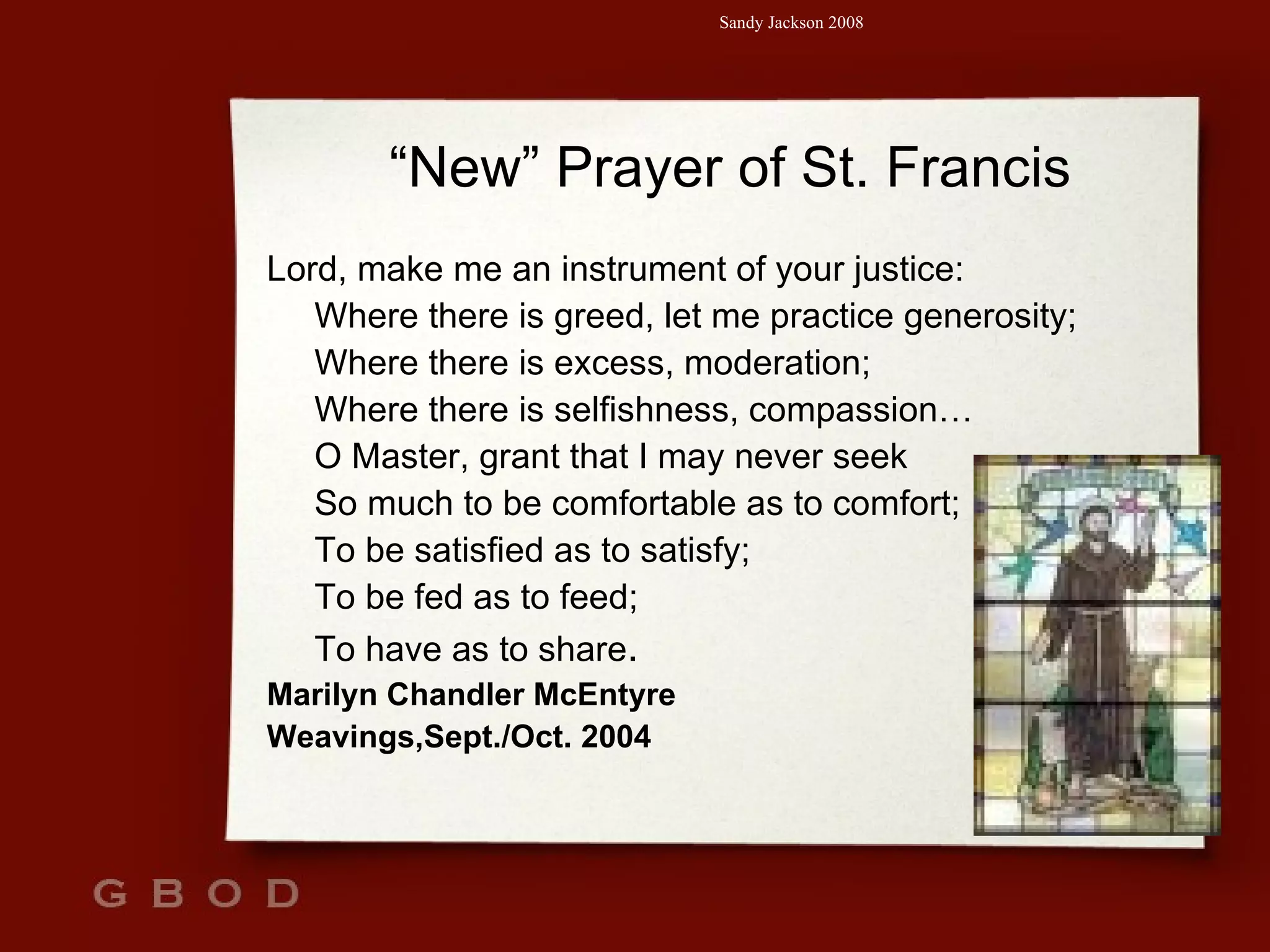 “ New” Prayer of St. Francis Lord, make me an instrument of your justice: Where there is greed, let me practice generosity; Where there is excess, moderation; Where there is selfishness, compassion… O Master, grant that I may never seek So much to be comfortable as to comfort; To be satisfied as to satisfy; To be fed as to feed; To have as to share .   Marilyn Chandler McEntyre Weavings,Sept./Oct. 2004 
