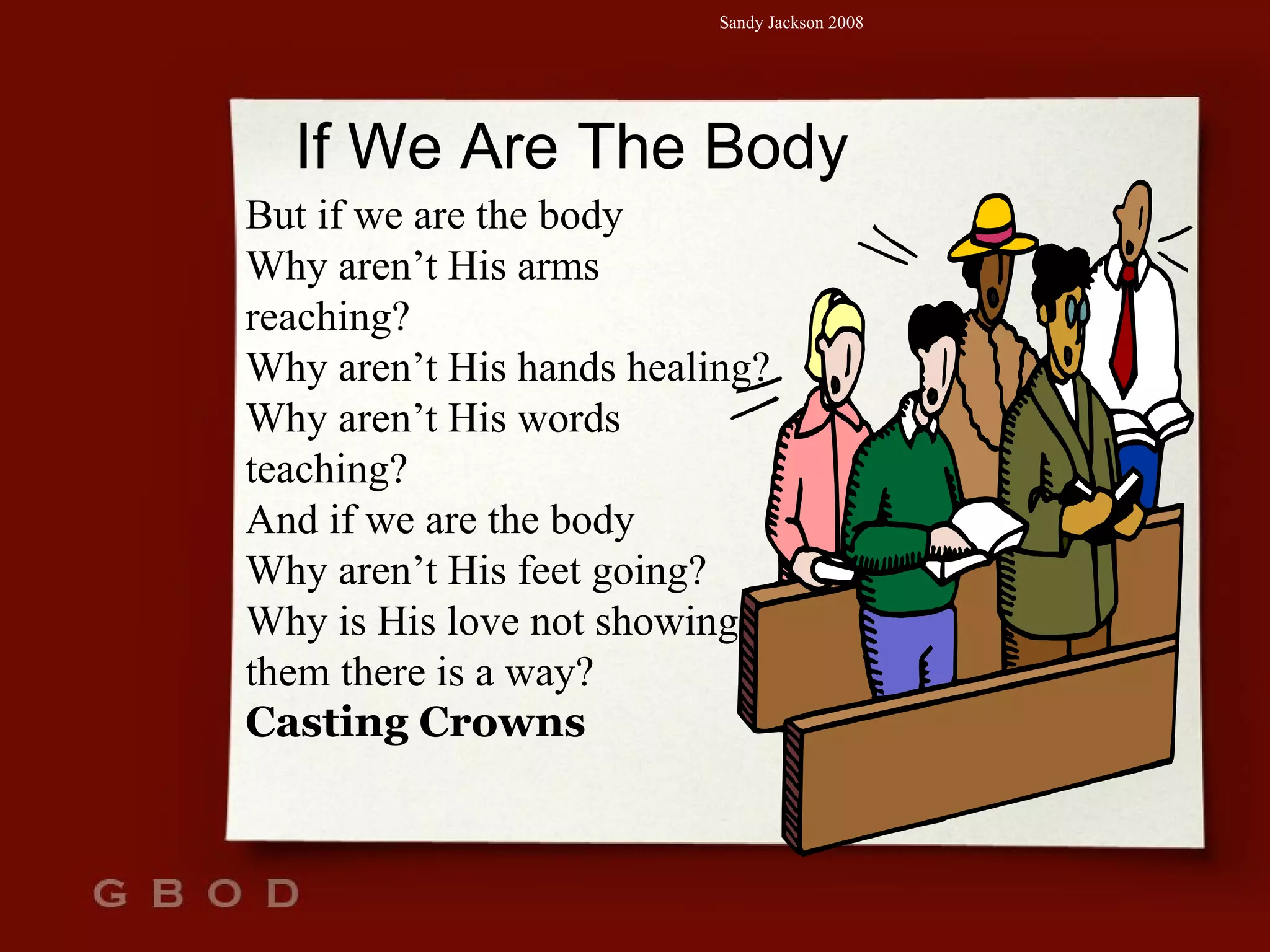 If We Are The Body But if we are the body Why aren’t His arms reaching? Why aren’t His hands healing? Why aren’t His words teaching? And if we are the body Why aren’t His feet going? Why is His love not showing them there is a way? Casting Crowns 