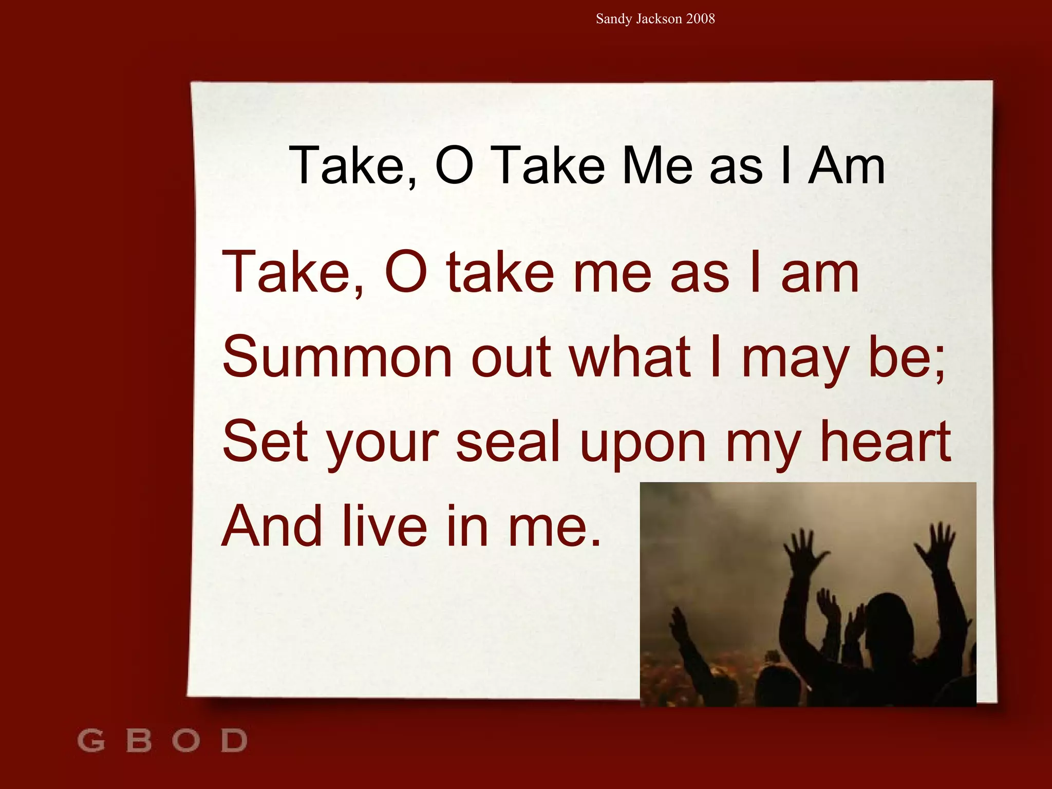 Take, O Take Me as I Am Take, O take me as I am Summon out what I may be; Set your seal upon my heart  And live in me. 