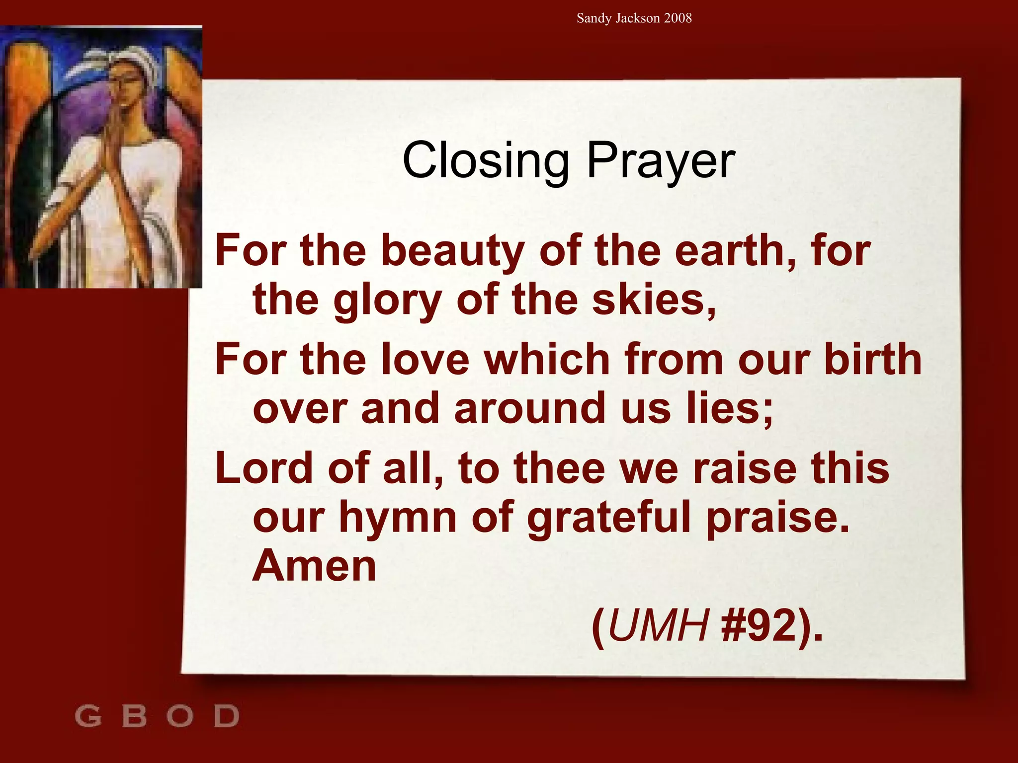 Closing Prayer For the beauty of the earth, for the glory of the skies, For the love which from our birth over and around us lies; Lord of all, to thee we raise this our hymn of grateful praise. Amen  ( UMH  #92). 