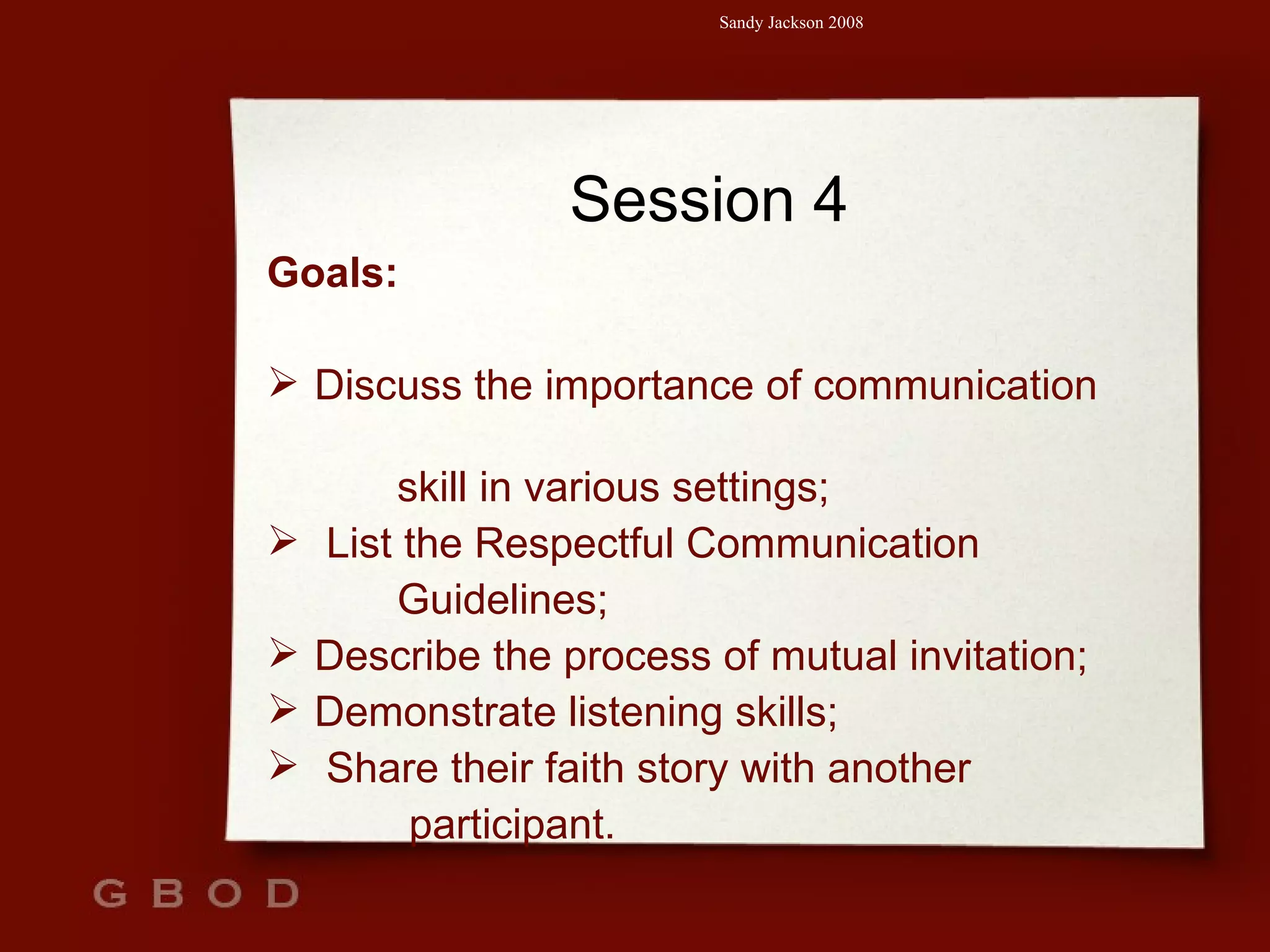 Session 4 Goals: Discuss the importance of communication  skill in various settings; List the Respectful Communication  Guidelines; Describe the process of mutual invitation; Demonstrate listening skills; Share their faith story with another  participant. 