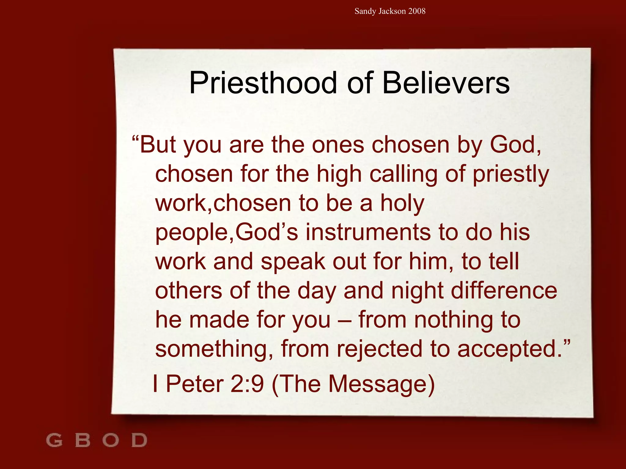 Priesthood of Believers “ But you are the ones chosen by God, chosen for the high calling of priestly work,chosen to be a holy people,God’s instruments to do his work and speak out for him, to tell others of the day and night difference he made for you – from nothing to something, from rejected to accepted.” I Peter 2:9 (The Message) 