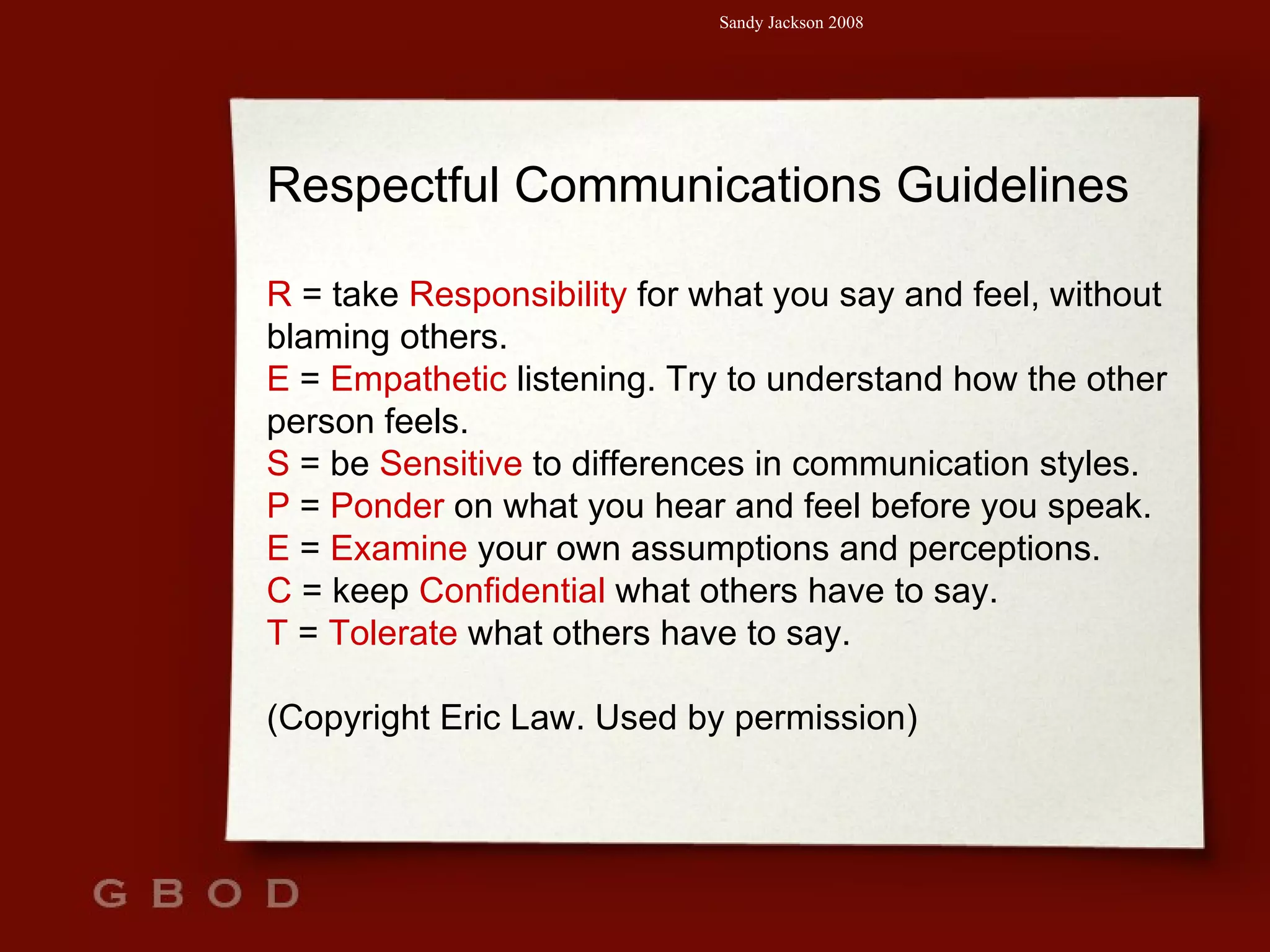 Respectful Communications Guidelines R  = take  Responsibility  for what you say and feel, without blaming others. E  =  Empathetic  listening. Try to understand how the other person feels. S  = be  Sensitive  to differences in communication styles. P  =  Ponder  on what you hear and feel before you speak. E  =  Examine  your own assumptions and perceptions. C  = keep  Confidential  what others have to say. T  =  Tolerate  what others have to say. (Copyright Eric Law. Used by permission) 