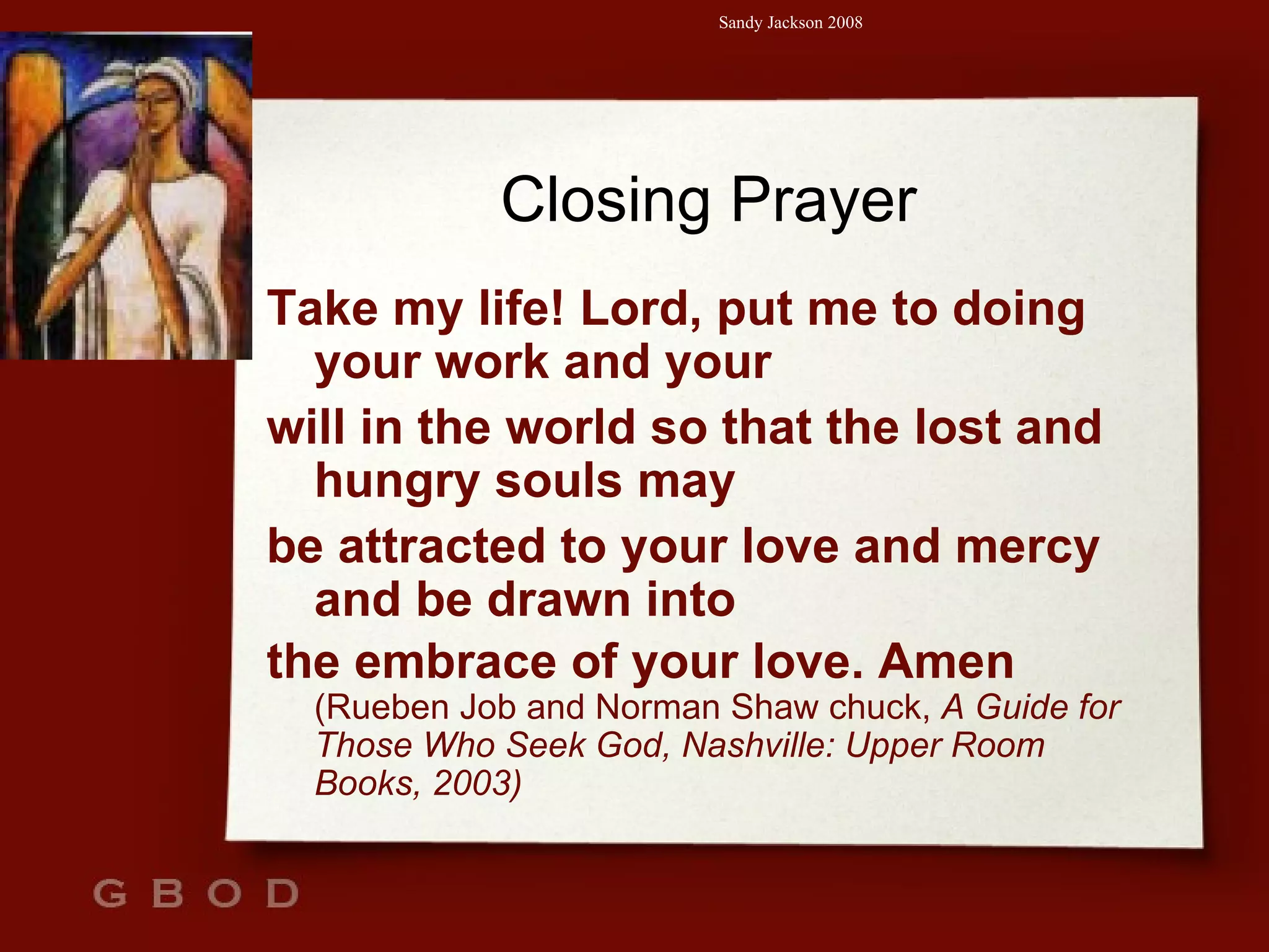 Closing Prayer Take my life! Lord, put me to doing your work and your will in the world so that the lost and hungry souls may be attracted to your love and mercy and be drawn into the embrace of your love. Amen  (Rueben Job and Norman Shaw chuck,  A Guide for Those Who Seek God, Nashville: Upper Room Books, 2003) 