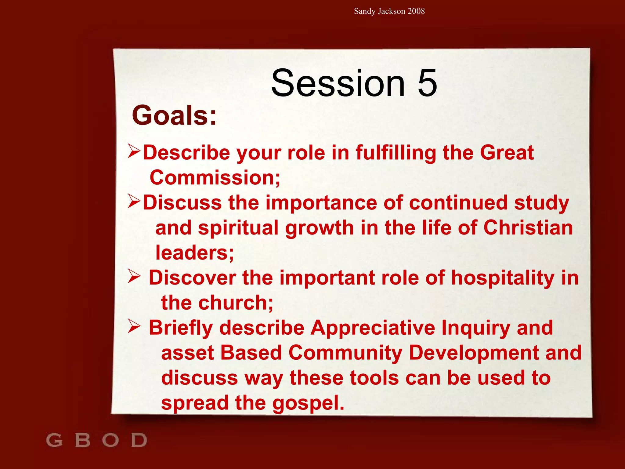 Session 5 Goals: Describe your role in fulfilling the Great  Commission; Discuss the importance of continued study  and spiritual growth in the life of Christian  leaders; Discover the important role of hospitality in  the church; Briefly describe Appreciative Inquiry and  asset Based Community Development and  discuss way these tools can be used to  spread the gospel. 