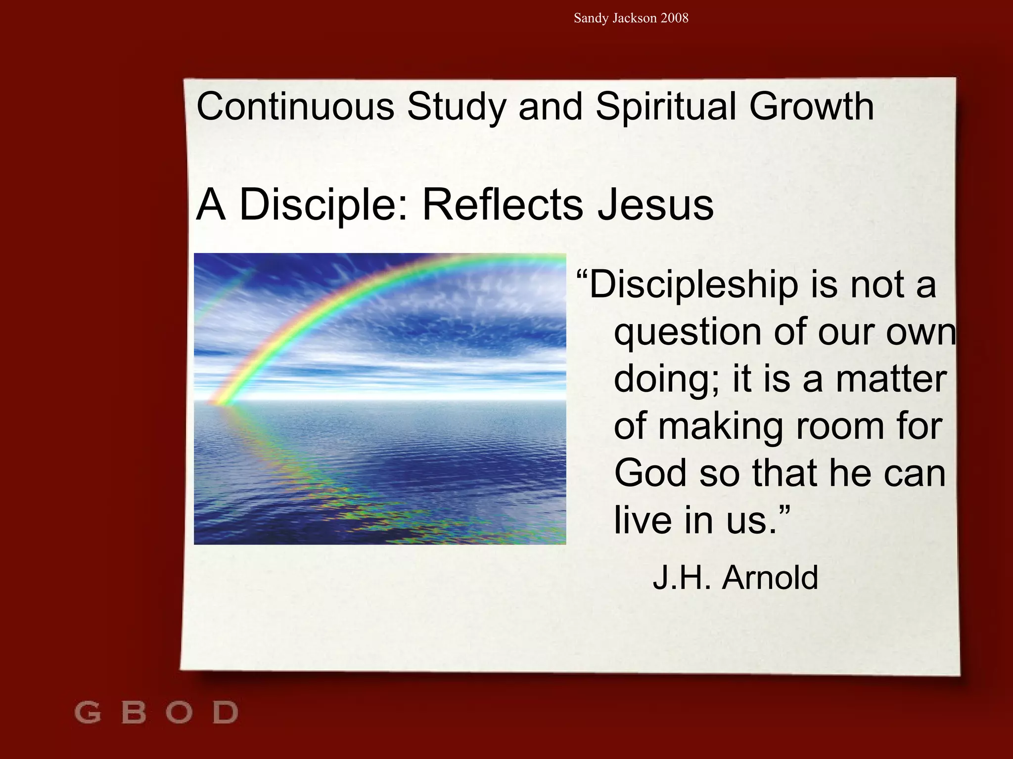 Continuous Study and Spiritual Growth A Disciple: Reflects Jesus “ Discipleship is not a question of our own doing; it is a matter of making room for God so that he can live in us.” J.H. Arnold 