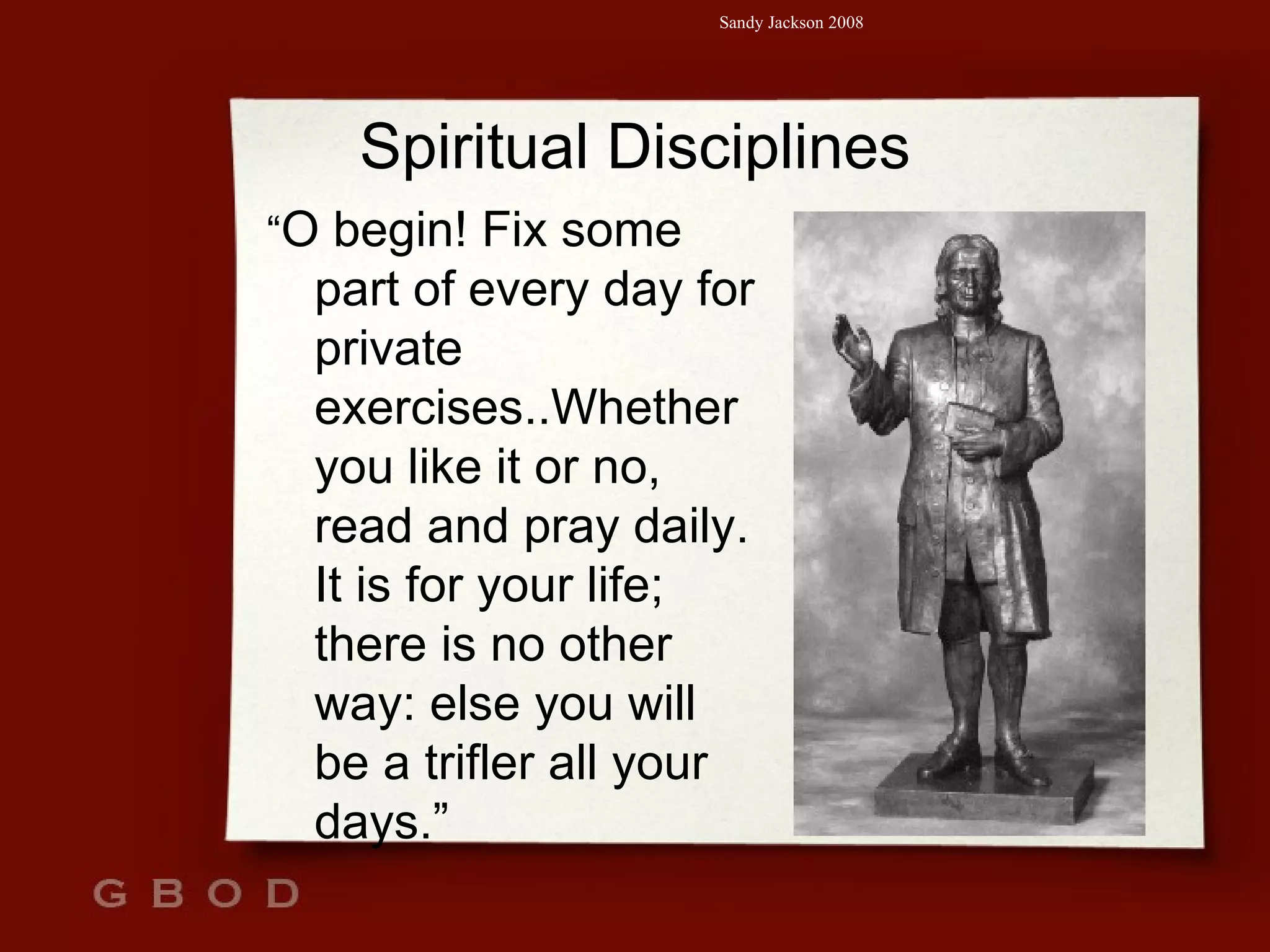 Spiritual Disciplines “ O begin! Fix some part of every day for private exercises..Whether you like it or no, read and pray daily. It is for your life; there is no other way: else you will be a trifler all your days.” 
