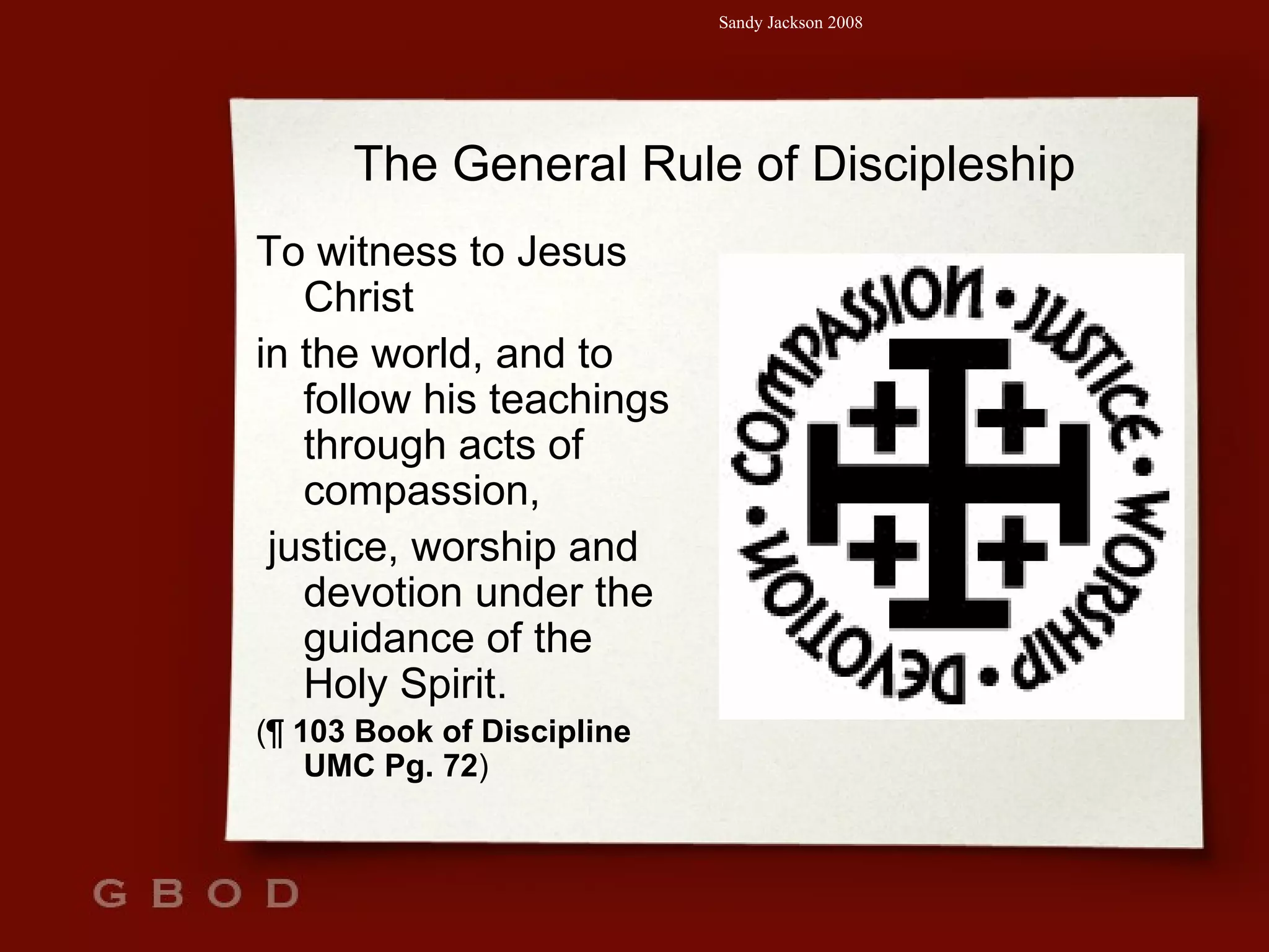 The General Rule of Discipleship To witness to Jesus Christ  in the world, and to follow his teachings through acts of compassion, justice, worship and devotion under the guidance of the Holy Spirit.  ( ¶  103 Book of Discipline UMC Pg. 72 ) 