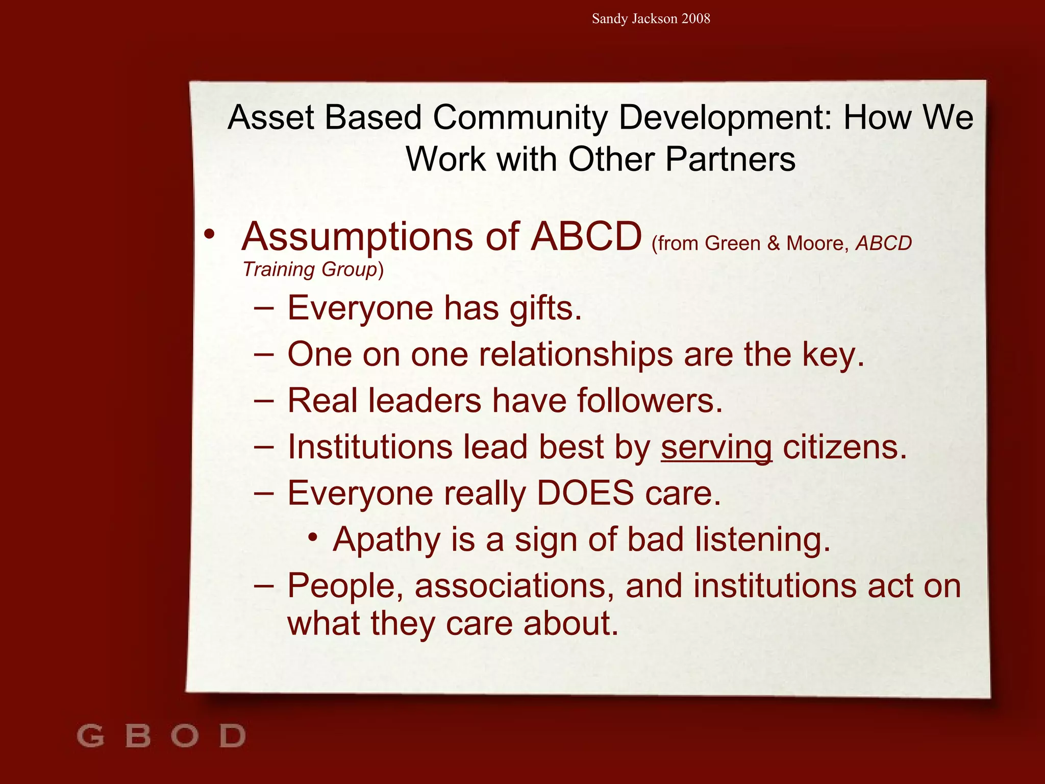 Assumptions of ABCD   (from Green & Moore,  ABCD Training Group )  Everyone has gifts. One on one relationships are the key. Real leaders have followers. Institutions lead best by  serving  citizens. Everyone really DOES care.  Apathy is a sign of bad listening. People, associations, and institutions act on what they care about. Asset Based Community Development: How We Work with Other Partners 