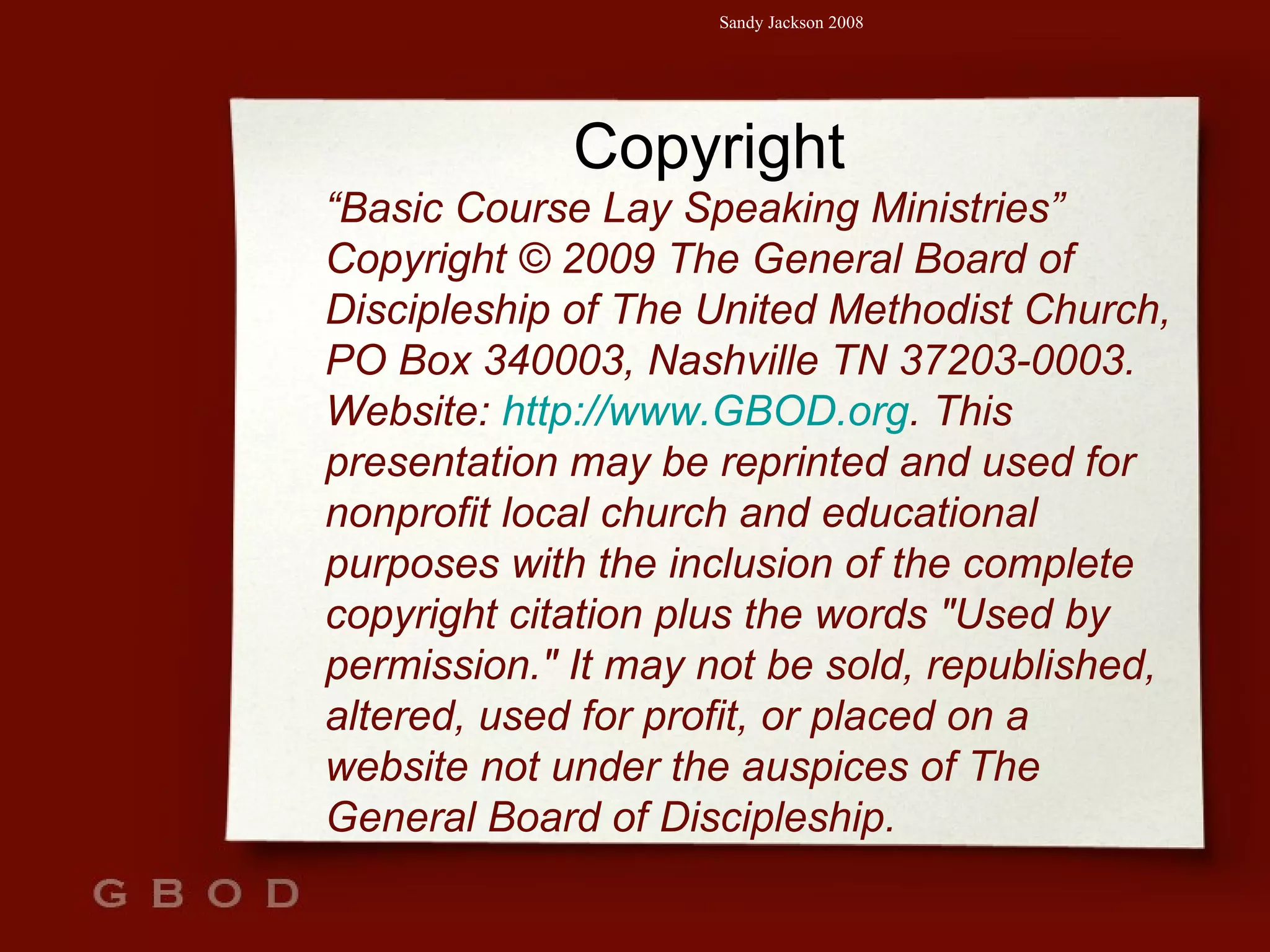 Copyright “ Basic Course Lay Speaking Ministries” Copyright © 2009 The General Board of Discipleship of The United Methodist Church, PO Box 340003, Nashville TN 37203-0003. Website:  http://www.GBOD.org . This presentation may be reprinted and used for nonprofit local church and educational purposes with the inclusion of the complete copyright citation plus the words "Used by permission." It may not be sold, republished, altered, used for profit, or placed on a website not under the auspices of The General Board of Discipleship.   