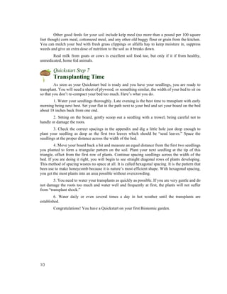 Other good feeds for your soil include kelp meal (no more than a pound per 100 square
feet though) corn meal, cottonseed meal, and any other old buggy flour or grain from the kitchen.
You can mulch your bed with fresh grass clippings or alfalfa hay to keep moisture in, suppress
weeds and give an extra dose of nutrition to the soil as it breaks down.
       Real milk from goats or cows is excellent soil food too, but only if it if from healthy,
unmedicated, home fed animals.

        Quickstart Step 7
        Transplanting Time
         As soon as your Quickstart bed is ready and you have your seedlings, you are ready to
transplant. You will need a sheet of plywood, or something similar, the width of your bed to sit on
so that you don’t re-compact your bed too much. Here’s what you do.
        1. Water your seedlings thoroughly. Late evening is the best time to transplant with early
morning being next best. Set your flat in the path next to your bed and set your board on the bed
about 18 inches back from one end.
        2. Sitting on the board, gently scoop out a seedling with a trowel, being careful not to
handle or damage the roots.
        3. Check the correct spacings in the appendix and dig a little hole just deep enough to
plant your seedling as deep as the first two leaves which should be “seed leaves.” Space the
seedlings at the proper distance across the width of the bed.
         4. Move your board back a bit and measure an equal distance from the first two seedlings
you planted to form a triangular pattern on the soil. Plant your next seedling at the tip of this
triangle, offset from the first row of plants. Continue spacing seedlings across the width of the
bed. If you are doing it right, you will begin to see straight diagonal rows of plants developing.
This method of spacing wastes no space at all. It is called hexagonal spacing. It is the pattern that
bees use to make honeycomb because it is nature’s most efficient shape. With hexagonal spacing,
you get the most plants into an area possible without overcrowding.
        5. You need to water your transplants as quickly as possible. If you are very gentle and do
not damage the roots too much and water well and frequently at first, the plants will not suffer
from “transplant shock.”
         6. Water daily or even several times a day in hot weather until the transplants are
established.
        Congratulations! You have a Quickstart on your first Bionomic garden.




10
 