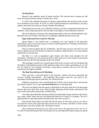 No Poop Please
      Manure is the metabolic waste of animal nutrition. The enzymes that it contains are old
worn out enzymes that the animal is casting off as waste.
       It is full of the unbalanced remains of whatever plant nutrition the animal ate and a whole
lot of metabolic toxins at best. At worst, it is full of artificial hormones and antibiotics, excessive
sodium, and maybe even mad cow disease, besides other diseases.
      Composting does not take care of Mad Cow Disease, nor does it completely break down all
synthetics. And composting manure will not make it any higher or more balanced in nutrition.
      The same objections of disease and contamination apply to the use of blood and bone meal.
Basically your soil will thrive far better on a completely vegetable diet just as you will.
      Super Enlivened Power Food For The Soil
       Sprout Blend is one method that is completely new and original to the Bionomic
horticultural system. It was discovered as a result of combining the laws of nutrition with the laws
of Liberality and Delimitation.
      First you must recognize the law of liberality—that the more you give, the more you will
receive. Manure has been the fertilizer of choice for centuries simply because it is a waste product
and therefore seemingly free.
        But there is a cost to dependence upon manure and other waste products for soil
fertilization. And that cost will not become fully evident until you see the results of using sprout
blend, made from the best food products of the soil, instead.
       This seemingly wasteful use of good human food on the soil pays such rich dividends that
the brakes of delimitation must be swiftly applied in order not to overdo a good thing, as you will
see. So instead of your liberality becoming a costly thing, it actually turns out to be not only
economical, but hugely profitable.
      The Most Powerful Secret In This Book
      When you take a seed and sprout it, the minerals, vitamins and most importantly the
enzymes, multiply exponentially. And remember that enzymes carry the very spark of life,
according to pioneering enzyme researcher, Dr. Edward Howell.
        Nothing in nature has a more concentrated level of fresh, vital enzymes than a seed that has
just started to sprout. You’ve got concentrated life force in a sprouting seed.
      The levels are highest when the sprout is about half an inch long, then the levels drop again
because they have done their work, which includes digesting all the starches and proteins that
were in the seed to plant and microbe available forms.
       You make sprout blend by selecting a blend of several kinds of grain and beans like barley,
oats, wheat, millet, lentils and soy and soaking the blend for 6-8 hours in a container. We use 5
gallon buckets for sprouting buckets and freeze the extra until we need it.
       Only fill the bucket about one forth full with dry grain. It will really swell as you soak it.
Use about five times more grain than beans and if you use soy beans, start them 12 hours sooner
than the grain, since they usually take a bit longer to sprout.
        After soaking the blended gain, pour off the soak water at the appropriate time, but save it.
It is full of beneficial bacteria that will inoculate the soil and help build humus. Keep your sprout

100
 