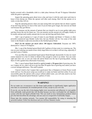 bucket covered with a breathable cloth in a dark place between 60 and 70 degrees Fahrenheit
while the grain is sprouting.
       Inspect the sprouting grain about twice a day and rinse it with the soak water each time to
keep it from drying out. Drain the sprouts well after each rinsing. Don’t let the sprouts sit in
water, or else they will rot.
       Stop the sprouting process when you start seeing little root sprouts that are about a quarter
of an inch long and less on most of the seed. If you let them grow longer, the roots do not blend
well because they get fibrous.
      Now measure out the amount of sprouts that you intend to use in your garden right away
and then freeze the rest for future use. You can measure out the amount you will apply weekly or
bi-weekly and put each weekly amount into its own zip lock bag and freeze them.
       Add 1 cup of sprouts to 2 cups of water in your blender and blend. A Vitamix or other
powerful commercial type blender works best, but any blender will do. Use some of the soak
water in the blender to add extra microbes to the finished sprout blend.
      Don’t let the mixture get much above 100 degrees Fahrenheit. Enzymes are 100%
destroyed in ½ hour at 118 degrees.
      Mix ¼ cup of the finished sprout blend with 2 gallons of clean water in a watering can. The
rose on your watering can needs to have fairly large holes in it so that it will not clog, especially if
you don’t own a Vitamix.
       You can filter the concentrated liquid sprout blend through cheesecloth if it has too much
course material in it, but it’s better to blend it fine enough to water it on whole. You can water
right onto bare soil, or you can water the sprout blend over the top of growing plants, rinsing
them of with a garden hose afterwards if necessary.
        This ¼ cup of sprout blend should be applied evenly to 50 square feet of growing area. Do
not, I repeat, do not, soak it all on to any less than 50 square feet of growing area unless you have
a severe nitrogen deficiency. This stuff is potent.
      I haven’t tried it, but I suspect that a good juicer like a Champion or Green Power would
work well too. Use the juicer setup you would use to make nut butter and fruit sorbet. If you can
successfully puree the sprouts with a juicer without added water, you will only need to use four
teaspoons of the pureed sprout blend per 2 gallons of water.



                                          WARNING!
Do not under any circumstances use this home made product at significantly higher application
rates than we recommend, for extended periods of time, except at your own risk.
If you do, you run the risk of developing highly toxic mycotoxins and aflatoxins in your garden
from unfriendly mold growth that will develop because you have overloaded the soil digestive
system with this rich liquid colloidal food. This can result in toxic fermentation products which
give the bad microflora the advantage, and can cause an overgrowth of unfriendly fungus.
Please take this warning seriously. You assume full responsibility for using or misusing this
powerful method. Follow the directions and you will have fantastic results.



                                                                                                   101
 