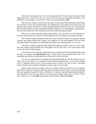 Treat your whole garden every time you use sprout blend. You can repeat the sprout blend
application once a week at the rate of ¼ cup to 50 ft2, but no more frequently than that. As an
alternative, you can apply ½ cup to 50 ft2 if you use it only every two weeks.
       The enzymes, vitamins, amino acids and sugars in the sprout blend absolutely supercharge
the microbes in your soil and good things start happening to your plants, if you keep your soil
properly moist all the time and if you have enough mineral nutrition in your soil. If you haven’t
done a Perfect Balance soil test and applied balanced fertilizers, you should apply a good powder-
fine rock dust at the start of the season to get the best results from sprout blend.
       When you use this miraculous home-made product, you will start to see the difference in
the plant color and growth. And you will have higher levels of vitamins in your garden produce.
       The California garden featured on the first series of Miracle Garden TV programs had no
compost, no manure and no other organic soil conditioner of any kind applied to the soil other
than sprout blend! The plants were absolutely the deepest, most vibrant green I’ve ever seen.
      And when I stopped using the sprout blend, after getting too busy to put it on every week,
the crops started going downhill fast. That garden was the first time I ever used sprout blend
exclusively with no other compost.
       I did test the soil and add the right minerals you understand. But sprout blend totally took
the place of compost and outperformed it by a country mile! I had suspected that I was on to
something years before, but that garden in 1999 proved it for the first time.
       You can use sprout blend on seedling flats and potted plants too, but the amount you can
safely use is very small. Use ¼ teaspoon of sprout blend concentrate per 1 cubic foot of potting
soil or 3 drops per gallon of soil, in just enough water to water it on, once a week. You might
need to measure your containers and figure out the volume of soil in them.
       Again, please do not over apply. One of my students didn’t pay attention to my cautions
and killed his African Violets by drowning them in blender compost which is made by blending
fruit and vegetable scraps with water in a blender. It is similar to sprout blend but sprout blend is
more powerful. If you kill your plants by overusing sprout blend, please don’t call me! I’ll just
say, “I told you so.” A very little sprout blend works wonders. More is not better.




102
 