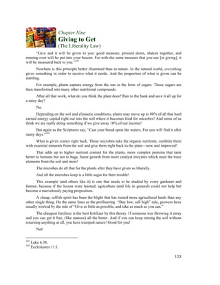 Chapter Nine
                       Giving to Get
                       (The Liberality Law)
       “Give and it will be given to you: good measure, pressed down, shaken together, and
running over will be put into your bosom. For with the same measure that you use [in giving], it
will be measured back to you.”103
        Nowhere is this principle better illustrated than in nature. In the natural world, everything
gives something in order to receive what it needs. And the proportion of what is given can be
startling.
       For example, plants capture energy from the sun in the form of sugars. Those sugars are
then transformed into many other nutritional compounds.
       After all that work, what do you think the plant does? Run to the bank and save it all up for
a rainy day?
         No.
      Depending on the soil and climactic conditions, plants may move up to 80% of all that hard
earned energy capital right out into the soil where it becomes food for microbes! And some of us
think we are really doing something if we give away 10% of our income!
     But again as the Scriptures say, “Cast your bread upon the waters, For you will find it after
many days.”104
      What is given comes right back. Those microbes take the organic nutrients, combine them
with essential minerals from the soil and give them right back to the plant—new and improved!
       That adds up to higher nutrient content for the plants, more complex proteins that taste
better to humans but not to bugs, faster growth from more catalyst enzymes which need the trace
elements from the soil and more!
         The microbes do all that for the plants after they have given so liberally.
         And all the microbes keep is a little sugar for their trouble!
      This example (and others like it) is one that needs to be studied by every gardener and
farmer, because if the lesson were learned, agriculture (and life in general) could not help but
become a marvelously paying proposition.
       A cheap, selfish spirit has been the blight that has ruined more agricultural lands than any
other single thing. On the same lines as the profiteering “Buy low, sell high” rule, growers have
usually worked by the rule of “Give as little as possible, and take as much as you can.”
       The cheapest fertilizer is the best fertilizer by this theory. If someone was throwing it away
and you can get it free, (like manure) all the better. And if you can keep mining the soil without
returning anything at all, you have trumped nature! Good for you!
         Not!

103
      Luke 6:38.
104
      Ecclesiastes 11:1.

                                                                                                103
 