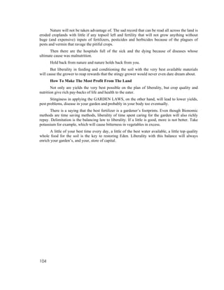 Nature will not be taken advantage of. The sad record that can be read all across the land is
eroded croplands with little if any topsoil left and fertility that will not grow anything without
huge (and expensive) inputs of fertilizers, pesticides and herbicides because of the plagues of
pests and vermin that ravage the pitiful crops.
      Then there are the hospitals full of the sick and the dying because of diseases whose
ultimate cause was malnutrition.
      Hold back from nature and nature holds back from you.
       But liberality in feeding and conditioning the soil with the very best available materials
will cause the grower to reap rewards that the stingy grower would never even dare dream about.
      How To Make The Most Profit From The Land
       Not only are yields the very best possible on the plan of liberality, but crop quality and
nutrition give rich pay-backs of life and health to the eater.
       Stinginess in applying the GARDEN LAWS, on the other hand, will lead to lower yields,
pest problems, disease in your garden and probably in your body too eventually.
      There is a saying that the best fertilizer is a gardener’s footprints. Even though Bionomic
methods are time saving methods, liberality of time spent caring for the garden will also richly
repay. Delimitation is the balancing law to liberality. If a little is good, more is not better. Take
potassium for example, which will cause bitterness in vegetables in excess.
      A little of your best time every day, a little of the best water available, a little top quality
whole food for the soil is the key to restoring Eden. Liberality with this balance will always
enrich your garden’s, and your, store of capital.




104
 