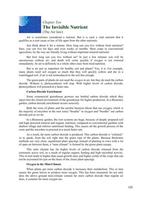 Chapter Ten
                    The Invisible Nutrient
                    (The Air law)
       Air is sometimes considered a nutrient. But it is such a vital nutrient that it
qualifies as a root cause or law of life apart from the other nutrients.
      Just think about it for a minute. How long can you live without food nutrition?
Sure, you can live for days and even weeks or months. Most crops in conventional
agriculture, by the way are literally living without important mineral nutrients.
     But how long can you live without air? In just a few minutes you will be
unconscious without air, and death will come quickly if oxygen is not restored
immediately. So air is definitely in a whole other class from food nutrition.
      But is air just as important for healthy soil and plants? Yes, it is. For example,
many plants need soil oxygen so much that they will quickly yellow and die in a
waterlogged soil, if air is not reintroduced to the soil fast enough.
      The green parts of plants do not need the oxygen in air, but they do need the carbon
dioxide. Without it, photosynthesis will stop. With higher levels of carbon dioxide,
photosynthesis will proceed at a faster rate.
      Carbon Dioxide Enrichment
        Some commercial greenhouse growers use bottled carbon dioxide which they
inject into the closed environment of the greenhouse for higher production. In a Bionomic
garden, carbon dioxide enrichment occurs naturally.
      Both the roots of plants and the aerobic bacteria (those that use oxygen, which is
the majority of microbes in the root zone) “breathe” in oxygen and “breathe” out carbon
dioxide just as we do.
       In a Bionomic garden, the root systems are huge, because of deeply prepared soil
and high powered mineral and organic nutrition, compared to conventional gardens with
shallow tillage and inferior nutritional feeding. This causes all the growth process of the
roots and the microbes to proceed at a much faster rate.
      As a result, far more carbon dioxide is produced. This carbon dioxide is “exhaled,”
so to speak, from the soil right into the green tops of the plants. Because Bionomic
methods use very close, equidistant plant spacings instead of planting in rows with a lot
of open air between them, a “mini climate” is formed by the green plant canopy.
       This mini climate has far higher levels of carbon dioxide released from the
extremely active soil, as a result of regular organic feeding and high microbial activity.
This in turn leads to higher than usual growth rates and higher yields of the crops that can
not be accounted for just on the basis of the closer plant spacings.
      Oxygen in the Mini-Climate
       When plants get more carbon dioxide it increases their metabolism. This in turn
causes the green leaves to produce more oxygen. This has been measured. So not only
does the above ground mini-climate contain far more carbon dioxide than regular air
does, it contains far more oxygen too.

                                                                                               105
 