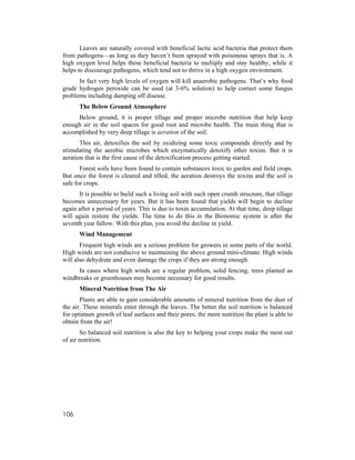Leaves are naturally covered with beneficial lactic acid bacteria that protect them
from pathogens—as long as they haven’t been sprayed with poisonous sprays that is. A
high oxygen level helps these beneficial bacteria to multiply and stay healthy, while it
helps to discourage pathogens, which tend not to thrive in a high oxygen environment.
      In fact very high levels of oxygen will kill anaerobic pathogens. That’s why food
grade hydrogen peroxide can be used (at 3-6% solution) to help correct some fungus
problems including damping off disease.
      The Below Ground Atmosphere
     Below ground, it is proper tillage and proper microbe nutrition that help keep
enough air in the soil spaces for good root and microbe health. The main thing that is
accomplished by very deep tillage is aeration of the soil.
       This air, detoxifies the soil by oxidizing some toxic compounds directly and by
stimulating the aerobic microbes which enzymatically detoxify other toxins. But it is
aeration that is the first cause of the detoxification process getting started.
       Forest soils have been found to contain substances toxic to garden and field crops.
But once the forest is cleared and tilled, the aeration destroys the toxins and the soil is
safe for crops.
      It is possible to build such a living soil with such open crumb structure, that tillage
becomes unnecessary for years. But it has been found that yields will begin to decline
again after a period of years. This is due to toxin accumulation. At that time, deep tillage
will again restore the yields. The time to do this in the Bionomic system is after the
seventh year fallow. With this plan, you avoid the decline in yield.
      Wind Management
       Frequent high winds are a serious problem for growers in some parts of the world.
High winds are not conducive to maintaining the above ground mini-climate. High winds
will also dehydrate and even damage the crops if they are strong enough.
     In cases where high winds are a regular problem, solid fencing, trees planted as
windbreaks or greenhouses may become necessary for good results.
      Mineral Nutrition from The Air
       Plants are able to gain considerable amounts of mineral nutrition from the dust of
the air. These minerals enter through the leaves. The better the soil nutrition is balanced
for optimum growth of leaf surfaces and their pores, the more nutrition the plant is able to
obtain from the air!
       So balanced soil nutrition is also the key to helping your crops make the most out
of air nutrition.




106
 