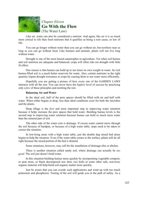 Chapter Eleven
                     Go With the Flow
                     (The Water Law)
      Like air, water can also be considered a nutrient. And again, like air it is so much
more critical to life than food nutrients that it qualifies as being a root cause, or law of
life.
      You can go longer without water than you can go without air, but nowhere near as
long as you can go without food. Like humans and animals, plants will not live long
without water.
        Drought is one of the most feared catastrophes in agriculture. Yet when soil humus
and soil nutrition are adequate and balanced, crops will often ride out drought with little
ill effect.
      One reason is that humus can hold up to ten times its own weight in water. So rich
humus-filled soil is a much better reservoir for water. Also, certain nutrients in the right
quantity impart drought resistance to crops by causing them to use water more efficiently.
       Hopefully you are getting a picture of how every one of the GARDEN LAWS
interacts with all the rest. You can never have the highest level of success by practicing
only a few of these principles and omitting the rest.
      Balancing Air and Water
      In the ideal soil, half of the pore spaces should be filled with air and half with
water. When either begins to drop, less than ideal conditions exist for both the microbes
and the plants.
       Deep tillage is the first and most important step in improving water retention
because it helps increase the pore spaces that hold water. Building humus levels is the
second step in improving water retention because humus can hold so much more water
than the mineral part of soil.
       The other side of the water coin is drainage. If excess water cannot move through
the soil because of hardpan, or because of a high water table, steps need to be taken to
correct the situation.
       In low-lying areas with a high water table, just the double dug raised bed alone
begins to help the situation. Even if the water table comes to the surface, plants still do all
right because the raised portion of the bed is drained.
      Some situations, however, may call for the installation of drainage tiles or ditches.
      There is another situation called sandy soil, where drainage can actually be too
good. The soil just doesn’t hold water.
      In this situation building humus more quickly by incorporating vegetable compost,
or peat moss, or black decomposed saw dust, rice hulls or some other safe, non-toxic
organic material will help build soil organic matter more quickly.
      Just be aware that you can overdo such applications and wind up with too much
potassium and phosphorus. Testing of the soil will guide you in the path of safety. As a


                                                                                                  107
 