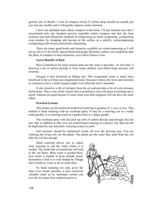 general rule of thumb, 1 inch of compost mixed 12 inches deep should not usually get
you into any trouble and it will greatly improve water retention.
      I have not included much about compost in this book. I’ll just mention here that I
recommend only one hundred percent vegetable matter compost and that the least
technical and most Bionomic methods of composting are sheet composting, (composting
crop residues by chopping and leaving on the surface as a mulch), vermicomposting
(composting with worms) and trench composting.
       There are many good books and resources available on vermicomposting so I will
not go into it in this book. Sprout blend and proper Bionomic culture can completely take
the place of compost in most situations, even where humus is low.
      Secret Benefits of Rain
       Rain is beneficial for more reasons than just the water it provides. As rain falls, it
dissolves a bit of carbon dioxide to form weak carbonic acid which helps dissolve soil
minerals.
       Oxygen is also dissolved in falling rain. This oxygenated water is much more
beneficial in the soil than non-oxygenated water, because it allows the roots and microbes
to continue to have a small oxygen supply even when the soil is saturated.
        It also dissolves a bit of nitrogen from the air and provides a bit of extra nitrogen
fertilization. This is one of the reasons that a good heavy rain will green everything up so
much, whereas an equal amount of water from your drip irrigation will not have the same
effect.
      Practical Lessons
      This points out the preferred method of watering in gardens of ¼ acre or less. That
method is hand watering with an overhead spray. It may be a watering can in a really
small garden, or a watering wand on a garden hose in a larger garden.
       The overhead spray will also pick up a bit of carbon dioxide and nitrogen like the
rain. But in addition to that, you can control hand watering in a precise way that can not
be duplicated by any automatic watering system in earth.
        Soil moisture should be maintained evenly all over the growing area. You are
watering the living soil, not the plants. The plants get the water they need from the soil
after the soil has enough.
        Hand watering allows you to adjust
your watering to put the water where it is
needed. The south side of raised beds will tend
to dry out faster. More water is needed there.
Less water is needed in areas already moist.
Sometimes a bed is so well shaded by foliage
that it needs no water at all on some days.
      So hand watering not only gives the
most even results possible, it also conserves
valuable water as no automatic system can
ever do, no matter how sophisticated it is.


108
 