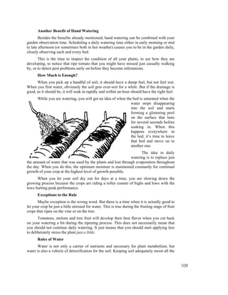Another Benefit of Hand Watering
       Besides the benefits already mentioned, hand watering can be combined with your
garden observation time. Scheduling a daily watering time either in early morning or mid
to late afternoon (or sometimes both in hot weather) causes you to be in the garden daily,
closely observing each and every bed.
       This is the time to inspect the condition of all your plants, to see how they are
developing, to notice that ripe tomato that you might have missed just casually walking
by, or to detect pest problems early on before they become infestations.
       How Much is Enough?
      When you pick up a handful of soil, it should have a damp feel, but not feel wet.
When you first water, obviously the soil gets over-wet for a while. But if the drainage is
good, as it should be, it will soak in rapidly and within an hour should have the right feel.
       While you are watering, you will get an idea of when the bed is saturated when the
                                                               water stops disappearing
                                                               into the soil and starts
                                                               forming a glistening pool
                                                               on the surface that lasts
                                                               for several seconds before
                                                               soaking in. When this
                                                               happens everywhere in
                                                               the bed, it’s time to leave
                                                               that bed and move on to
                                                               another one.
                                                                    The idea in daily
                                                              watering is to replace just
the amount of water that was used by the plants and lost through evaporation throughout
the day. When you do this, the optimum moisture is maintained constantly for continual
growth of your crop at the highest level of growth possible.
      When you let your soil dry out for days at a time, you are slowing down the
growing process because the crops are riding a roller coaster of highs and lows with the
lows hurting peak performance.
       Exceptions to the Rule
       Maybe exception is the wrong word. But there is a time when it is actually good to
let your crop be just a little stressed for water. This is true during the fruiting stage of fruit
crops that ripen on the vine or on the tree.
       Tomatoes, melons and tree fruit will develop their best flavor when you cut back
on your watering a bit during the ripening process. This does not necessarily mean that
you should not continue daily watering. It just means that you should start applying less
to deliberately stress the plant just a little.
       Roles of Water
      Water is not only a carrier of nutrients and necessary for plant metabolism, but
water is also a vehicle of detoxification for the soil. Keeping soil adequately moist all the


                                                                                                     109
 