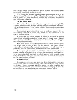time is another secret to avoiding toxic waste buildup in the soil from the highly active
microbial life you will be developing in your soil.
       When enough water is present, it allows the waste metabolic salts to be carried out
of the root zone of the crops more quickly. Sulfur, the other detoxifier, also will do its
work of carrying toxic excess nutrients out of the soil only when there is enough water
there to mobilize it for its work.
      The Best Kind of Water
      The best kind of water for your soil and your crops is the purest source possible.
Rainwater, before the days of pollution, used to be naturally distilled water. Pure water,
with very little dissolved in it except oxygen, is the best water for your soil, your plants
and for you.
      Uncontaminated spring water and well water are good water sources if they are
available. City water, with its microbe-killing chlorine and other contaminants is not
good for Bionomic gardens.
        If that is all you have, you can evaporate the chlorine off by allowing the water to
sit for 24 hours or longer before applying it to the garden. Or you can install a charcoal
filter on your water line. They are not too expensive and the improved crops will pay you
back your investment in the filters.
       Many, many growers have noted the positive effects of watering even houseplants
with purified water. All crops do better with pure soft water. Pure water is “hungry
water” and more quickly dissolves wastes to carry them out of the soil. It also does a
better job of dissolving soil minerals to make them more available to the microbes.
       In an organic system, where the plant nutrition is almost completely based on
complex, insoluble organic whole foods, there is no concern for losing soluble fertilizer.
On the contrary, the soluble salts in a living soil will tend to be mostly metabolic wastes
that need to be leached out anyway to maintain an ideal soil environment. Purified water
does the very best possible job of this.
      Water Purification
      In some extreme cases, low water quality may dictate the installation of a reverse
osmosis system or possibly a solar distillation system to provide the best quality of water
for the crop. I know a commercial greenhouse grower who had to install a reverse
osmosis system to eliminate water contamination that was damaging his crops. So
obviously there are times when such a financial investment is actually justified.




110
 