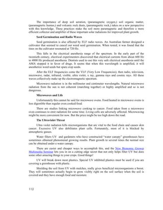 The importance of deep soil aeration, (paramagnetic oxygen,) soil organic matter,
(paramagnetic humus,) and volcanic rock dusts, (paramagnetic rock,) takes on a new perspective
with this knowledge. These practices make the soil more paramagnetic and therefore a more
efficient collector and amplifier of these important solar radiations for improved plant growth.
      Seed Germination and Radio Waves
       Seed germination is also affected by ELF radio waves. An Australian farmer designed a
cultivator that seemed to cancel out weed seed germination. When tested, it was found that the
tines on the cultivator resonated at 720 Hz.
      This falls in the electrical anesthesia range of the spectrum. In the early part of the
twentieth century, electrical experimenters discovered that electrical currents from about 600 Hz
to 4000 Hz produced anesthesia. Dentists used to use this very safe electrical anesthesia until the
AMA stopped it in favor of drugs. It seems that when this wavelength is amplified, it will
anesthetize weed seeds but spare crop seeds.
     After the ELF frequencies come the VLF (Very Low Frequencies), then radio, television,
microwave, radar, infrared, visible, ultra violet, x ray, gamma rays and cosmic rays. All these
waves collectively make up the electromagnetic spectrum.
       Microwave radiation is in the millimeter and centimeter wavelengths. Natural microwave
radiation from the sun is not coherent (marching together) or highly amplified and so is not
dangerous.
      Microwaves and Life
       Unfortunately this cannot be said for microwave ovens. Food heated in microwave ovens is
less digestible than regular oven cooked food.
      There are studies linking microwave cooking to cancer. Food taken from a microwave
oven continues to emit radiation for some time. Living cells are adversely affected. Microwaving
might be more convenient for now. But the price might be too high down the road.
      The Ultraviolet Threat
      Ultra violet radiation kills microorganisms that are vital to the food chain and causes skin
cancer. Excessive UV also debilitates plant cells. Fortunately, most of it is blocked by
atmospheric gasses.
      Water filters UV and gardeners who have constructed “water canopy” greenhouses have
sometimes obtained phenomenal growing results. Plant growth to several times the normal size
can be obtained under a water canopy.
      There are easier and cheaper ways to accomplish this, and the New Bionomic Grower
Multimedia Seminar lets you in on a cutting edge secret that not only helps filter UV but does
some other amazing things to your crops. Good things!
      UV will break down most plastics. Special UV inhibited plastics must be used if you are
covering a greenhouse with plastic.
      Shielding the soil from UV with mulches, really gives beneficial microorganisms a boost.
They will sometimes actually begin to grow visibly right on the soil surface when the soil is
covered and they have enough food and moisture.



112
 